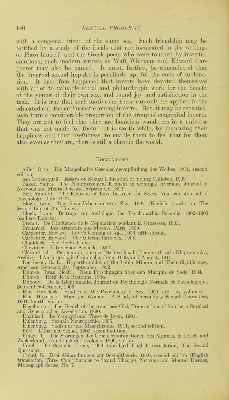 with a congenial friend of the same sex. Such friendship may be fortified by a study of the ideals that are inculcated in the writings of Plato himself, and the Greek poets who were touched by inverted emotions; such modern writers as Walt Whitman and Edward Car- penter may also be named. It must, further, be remembered that the inverted sexual impulse is peculiarly apt for the ends of sublima- tion. It has-often happened that inverts have devoted themselves with ardor to valuable social and philanthropic work for the benefit of the young of their own sex, and found joy and satisfaction in the task. It is true that such motives as these can only be applied to the educated and the enthusiastic among inverts. But, it may be repeated, such form a considerable proportion of the group of congenital inverts. They are apt to feel that they are homeless wanderers in a universe that was not made for them. It is worth while, by increasing their happiness and their usefulness, to enable them to feel that for them also, even as they are, there is still a place in the world. Bibliography Adler, Otto. Die Mangelhafte Geschlechtsempfindung des Weibes, 1911, second edition. Am Lebensquell. Essays on Sexual Education of Young Children, 1909 Baker, Smith. The Neuropsychical Element in Conjugal Aversion, Journal of Nervous and Mental Disease, September, 1892. Bell, Sanford. The Emotion of Love between the Sexes, American Journal of Psychology, July, 1902. Bloch, Iwan. Das Sexualleben unserer Zeit, 1907 (English translation, The Sexual Life of Our Times). Bloch, Iwan. Beitrage zur Aetiologie der Psychopathia Soxualis, 1902-1903 (and see Di'ihren). Brenot. De lTnfluence de le Copulation pendant la Grossesse, 1903. Brouardel. Les Attentats aux Moeurs, Paris, 1909. Carpenter, Edward. Love's Coming of Age, 1906, fifth edition. Carpenter, Edward. The Intermediate Sex, 190S. Chaddock. See Krafft-Ebing. Chevalier. L'Inversion Sexuelle, 1892. Clerambault. Passion erotique des Etoffes chez la Femme (Erotic Kleptomania), Archives d'Anthropologic Criminelle, June, 1908, and August, 1910. Dickinson, R. L. Hyperthrophies of the Labia Minora and Their Significance, American Gynecologist, September, 1902. Diihren (Iwan Bloch). Neue Forschungen iiber den Marquis de Sade, 1904. Duhren. Retif de la Bretonne, 1906. Dupouy. De la Kleptomanie, Journal de Psychologie Normale et Pathologique, September-October, 1905. Ellis, Havelock. Studies in the Psychology of Sex, 1900, etc., six volumes. Ellis, Havelock. Man and Woman: A Study of Secondary Sexual Characters, 1904, fourth edition. Engelmann. The Health of the American Girl, Transactions of Southern Surgical and Gynecological Association, 1890. Epaulard. Le Vampyrisme, These de Lyon, 1901. Eulenburg. Sexuale Neuropathie, 1895. Eulenburg. Sadismus und Masochismus, 1911, second edition. I Vro. L'Instinct Sexuel, 1902, second edition. Finger, E. Die Storungen der Geschlcchtsfunctionen des Mannes, in Friseh ami Zuckerkandl, Handbuch der Urologie, 1906, vol. iii. Forel. Die Sexuelle Frage, 1906 (abridged English translation, The .Sexual Question). Freud, S. Drei Abhandlungen zur Sexualtheorie, 1910, second edition (English translation, Three Contributions to Sexual Theory), Nervous and Mental Disease. Monograph Series, No. 7.