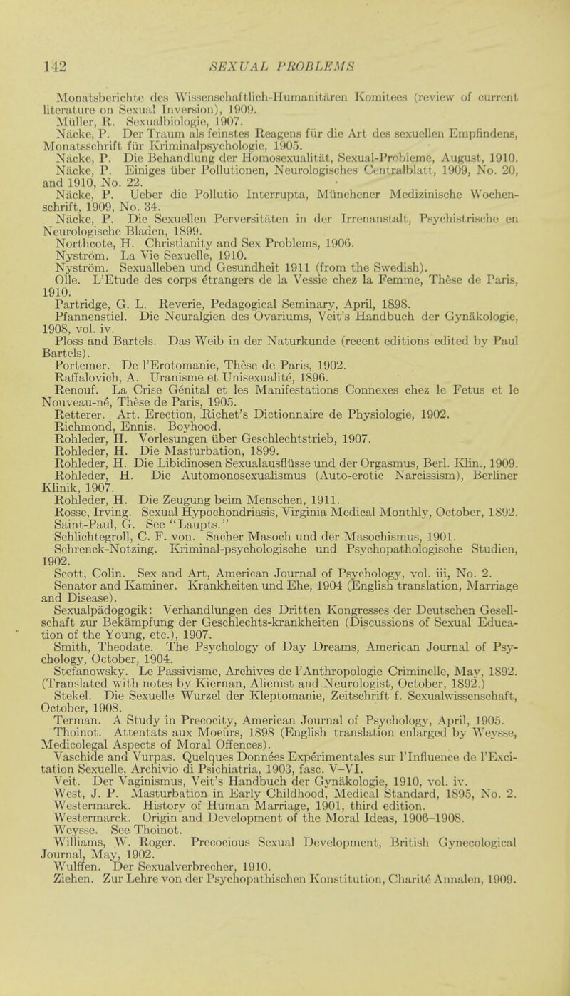 Monatsberichte des Wissenschaftlich-Humanitaren KomiteiM (review of current literature on Sexual Inversion), 1909. Miiller, R. Scxualbiologie, 1907. Niicke, P. Der Trauin als fcinst.es Reagens fiir die Art des sexucllcn Empfindens, Monatsschrift fiir Kriminalpsychologic, 1905. Niicke, P. Die Bchandlung der Jlomosexualitat, Sexual-Pr^bieme, August, 1910. Niicke, P. Einiges iiber Pollutionen, Ncurologisches Centralblatt, 1909, No. 20, and 1910, No. 22. Niicke, P. Ueber die Pollutio Interrupta, Miinchcner Medizinische Wochen- schrift, 1909, No. 34. Niicke, P. Die Sexuellen Perversitiiten in der Irrenanstalt, Psychistrische en Neurologische Bladen, 1899. Northcote, H. Christianity and Sex Problems, 1906. Nystrom. La Vie Sexuelle, 1910. Nystrom. Sexualleben und Gesundheit 1911 (from the Swedish). Olle. L'Etude des corps etrangers de la Vessie chez la Femme, These de Paris, 1910. Partridge, G. L. Reverie, Pedagogical Seminary, April, 1898. Pfannenstiel. Die Neuralgien des Ovariums, Veit's Handbuch der Gyniikologie, 1908, vol. iv. Ploss and Bartels. Das Weib in der Naturkunde (recent editions edited by Paul Bartels). Portemer. De l'Erotomanie, These de Paris, 1902. Raffalovich, A. Uranisme et Unisexualite, 1896. Renouf. La Crise Genital et les Manifestations Connexes chez lc Fetus et le Nouveau-ne, These de Paris, 1905. Retterer. Art. Erection, Richet's Dictionnaire de Physiologie, 1902. Richmond, Ennis. Boyhood. Rohleder, H. Vorlesungen iiber Geschlechtstrieb, 1907. Rohleder, H. Die Masturbation, 1899. Rohleder, H. Die Libidinosen Sexualausfliisse und der Orgasmus, Berl. Klin., 1909. Rohleder, H. Die Automonosexualismus (Auto-erotic Narcissism), Berliner Klinik, 1907. Rohleder, H. Die Zeugung beim Menschen, 1911. Rosse, Irving. Sexual Hypochondriasis, Virginia Medical Monthly, October, 1892. Saint-Paul, G. See Laupts. Schlichtegroll, C. F. von. Sacher Masoch und der Masochismus, 1901. Schrenck-Notzing. Kriminal-psychologische und Psychopathologische Studien, 1902. Scott, Colin. Sex and Art, American Journal of Psychology, vol. iii, No. 2. Senator and Kaminer. Krankheiten und Ehe, 1904 (English translation, Marriage and Disease). Sexualpadogogik: Verhandlungen des Dritten Kongresses der Deutschen Gesell- schaft zur Bekampfung der Geschlechts-krankheiten (Discussions of Sexual Educa- tion of the Young, etc.), 1907. Smith, Theodate. The Psychology of Day Dreams, American Journal of Psy- chology, October, 1904. Stefanowsky. Le Passivisme, Archives de l'Anthropologie Criminelle, May, 1892. (Translated with notes by Kiernan, Alienist and Neurologist, October, 1892.) Stekel. Die Sexuelle Wurzel der Kleptomanie, Zeitschrift f. Sexualwissenschaft, October, 1908. Terman. A Study in Precocity, American Journal of Psychology, April, 1905. Thoinot. Attentats aux Moeurs, 1898 (English translation enlarged by Weysse, Medicolegal Aspects of Moral Offences). Vaschide and Vurpas. Quelques Donnees Experimentales sur l'lnfluence de l'Exci- tation Sexuelle, Archivio di Psichiatria, 1903, fasc. V-VI. Veit. Der Vaginismus, Veit's Handbuch der Gyniikologie, 1910, vol. iv. West, J. P. Masturbation in Early Childhood, Medical Standard, 1S95, No. 2. Westermarck. History of Human Marriage, 1901, third edition. Westermarck. Origin and Development of the Moral Ideas, 1906-1908. Weysse. See Thoinot. Williams, W. Roger. Precocious Sexual Development, British Gynecological Journal, May, 1902. \\ u Iff en. Der Sexualverbrecher, 1910. Ziehen. Zur Lchre von der Psychopathischen Konstitution, Charitc Annalcn, 1909.