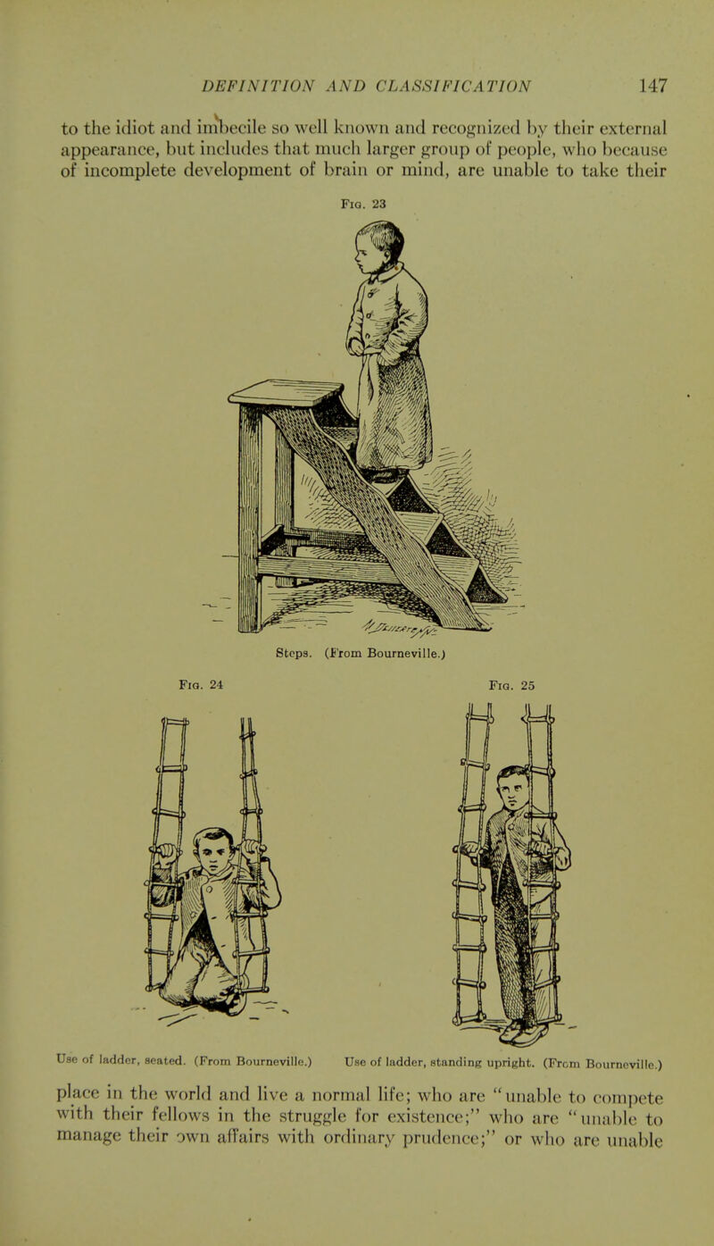 to the idiot and imbecile so well known and recognized by their external appearance, but includes that much larger group of people, who because of incomplete development of brain or mind, are unable to take their Fia. 23 Steps. (From Bourneville.) Fig. 24 Fia. 25 Use of ladder, seated. (From Bourneville.) Use of ladder, standing upright. (From Bourneville.) place in the world and live a normal life; who arc unable to compete with their fellows in the struggle for existence; who are unable to manage their own affairs with ordinary prudence-; or who arc unable