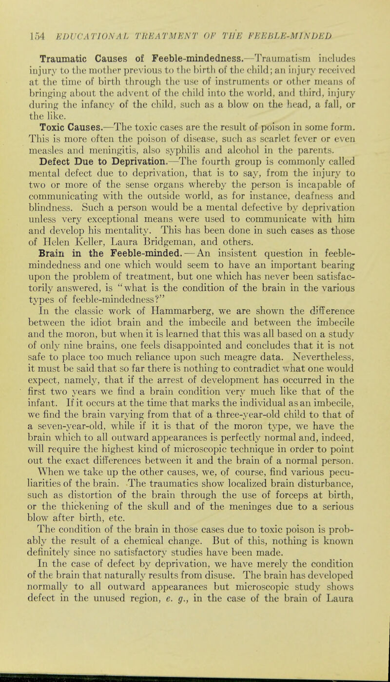 Traumatic Causes of Feeble-mindedness.--Traumatism includes injury to the mother previous to the birth of the child; an injury received at the time of birth through the use of instruments or other means of bringing about the advent of the child into the world, and third, injury during the infancy of the child, such as a blow on the head, a fall, or the like. Toxic Causes.—The toxic cases are the result of poison in some form. This is more often the poison of disease, such as scarlet fever or even measles and meningitis, also syphilis and alcohol in the parents. Defect Due to Deprivation.—The fourth group is commonly called mental defect due to deprivation, that is to say, from the injury to two or more of the sense organs whereby the person is incapable of communicating with the outside world, as for instance, deafness and blindness. Such a person wrould be a mental defective by deprivation unless very exceptional means were used to communicate with him and develop his mentality. This has been done in such cases as those of Helen Keller, Laura Bridgeman, and others. Brain in the Feeble-minded. —An insistent question in feeble- mindedness and one which would seem to have an important bearing upon the problem of treatment, but one which has never been satisfac- torily answered, is what is the condition of the brain in the various types of feeble-mindedness? In the classic work of Hammarberg, we are shown the difference between the idiot brain and the imbecile and between the imbecile and the moron, but when it is learned that this was all based on a study of only nine brains, one feels disappointed and concludes that it is not safe to place too much reliance upon such meagre data. Nevertheless, it must be said that so far there is nothing to contradict what one would expect, namely, that if the arrest of development has occurred in the first two years we find a brain condition very much like that of the infant. If it occurs at the time that marks the individual as an imbecile, we find the brain varying from that of a three-year-old child to that of a seven-year-old, while if it is that of the moron type, we have the brain which to all outward appearances is perfectly normal and, indeed, will require the highest kind of microscopic technique in order to point out the exact differences between it and the brain of a normal person. When we take up the other causes, we, of course, find various pecu- liarities of the brain. The traumatics show localized brain disturbance, such as distortion of the brain through the use of forceps at birth, or the thickening of the skull and of the meninges due to a serious blow after birth, etc. The condition of the brain in those cases due to toxic poison is prob- ably the result of a chemical change. But of this, nothing is known definitely since no satisfactory studies have been made. In the case of defect by deprivation, we have merely the condition of the brain that naturally results from disuse. The brain has developed normally to all outward appearances but microscopic study shows defect in the unused region, e. g., in the case of the brain of Laura