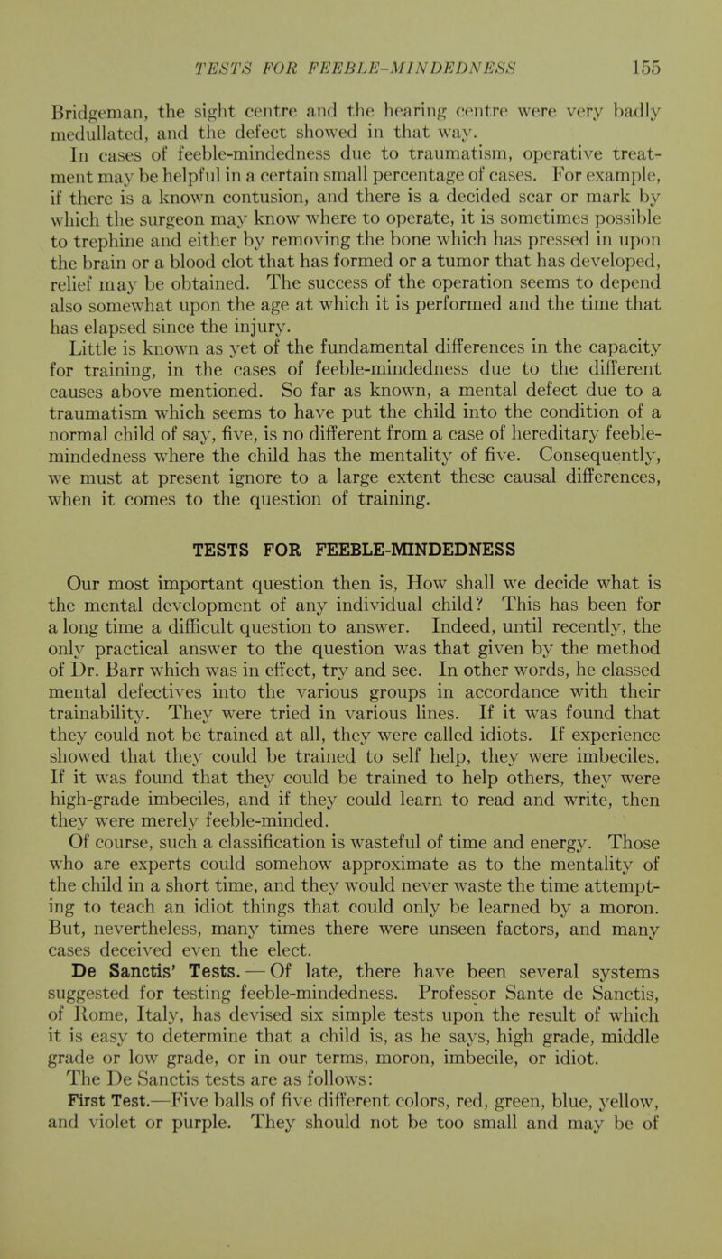 Bridgeman, the sight centre and the hearing centre were very badly inednllated, and the defect showed in that way. In cases of feeble-mindedness due to traumatism, operative treat- ment may be helpful in a certain small percentage of cases. For example, if there is a known contusion, and there is a decided scar or mark by which the surgeon may know where to operate, it is sometimes possible to trephine and either by removing the bone which has pressed in upon the brain or a blood clot that has formed or a tumor that has developed, relief may be obtained. The success of the operation seems to depend also somewhat upon the age at which it is performed and the time that has elapsed since the injury. Little is known as yet of the fundamental differences in the capacity for training, in the cases of feeble-mindedness due to the different causes above mentioned. So far as known, a mental defect due to a traumatism which seems to have put the child into the condition of a normal child of say, five, is no different from a case of hereditary feeble- mindedness where the child has the mentality of five. Consequently, we must at present ignore to a large extent these causal differences, when it comes to the question of training. TESTS FOR FEEBLE-MINDEDNESS Our most important question then is, How shall we decide what is the mental development of any individual child? This has been for a long time a difficult question to answer. Indeed, until recently, the only practical answer to the question was that given by the method of Dr. Barr which was in effect, try and see. In other words, he classed mental defectives into the various groups in accordance with their trainability. They were tried in various lines. If it was found that they could not be trained at all, they were called idiots. If experience showed that they could be trained to self help, they were imbeciles. If it was found that they could be trained to help others, they were high-grade imbeciles, and if they could learn to read and write, then they were merely feeble-minded. Of course, such a classification is wasteful of time and energy. Those who are experts could somehow approximate as to the mentality of the child in a short time, and they would never waste the time attempt- ing to teach an idiot things that could only be learned by a moron. But, nevertheless, many times there were unseen factors, and many cases deceived even the elect. De Sanctis' Tests. — Of late, there have been several systems suggested for testing feeble-mindedness. Professor Sante de Sanctis, of Home, Italy, has devised six simple tests upon the result of which it is easy to determine that a child is, as he says, high grade, middle grade or low grade, or in our terms, moron, imbecile, or idiot. The De Sanctis tests are as follows: First Test.—Five balls of five different colors, red, green, blue, yellow, and violet or purple. They should not be too small and may be of