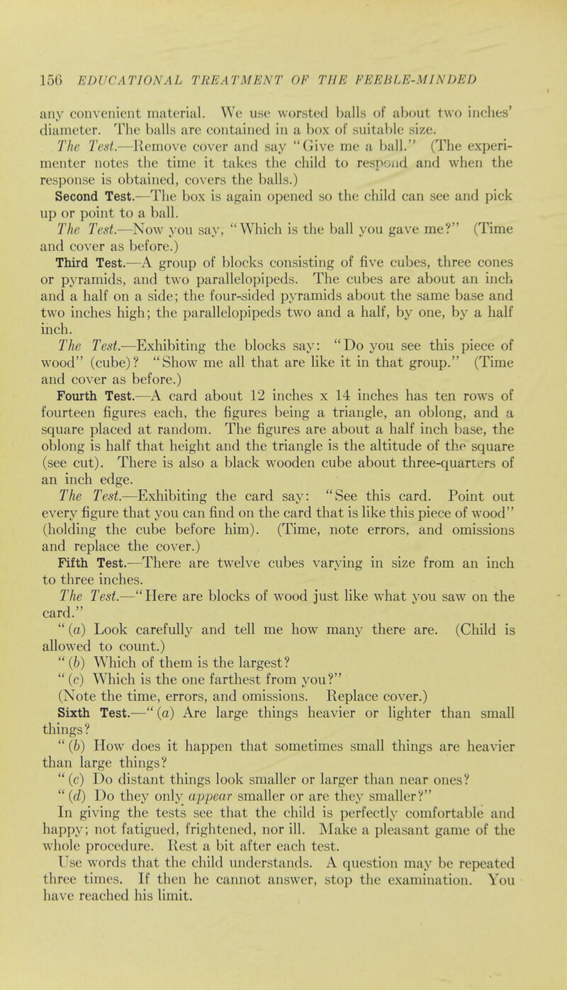 any convenient material. We use worsted balls of about two inches' diameter. The balls arc contained in a box of suitable size. The Test.—Remove cover and say Give me a ball. (The experi- menter notes the time it takes the child to respond and when the response is obtained, covers the balls.) Second Test.—The box is again opened so the child can see and pick up or point to a ball. The Test.—Now you say, Which is the ball you gave me? (Time and cover as before.) Third Test.—A group of blocks consisting of five cubes, three cones or pyramids, and two parallelopipeds. The cubes are about an inch and a half on a side; the four-sided pyramids about the same base and two inches high; the parallelopipeds two and a half, by one, by a half inch. The Test.—Exhibiting the blocks say: Do you see this piece of wood (cube)? Show me all that are like it in that group. (Time and cover as before.) Fourth Test.—A card about 12 inches x 14 inches has ten rows of fourteen figures each, the figures being a triangle, an oblong, and a square placed at random. The figures are about a half inch base, the oblong is half that height and the triangle is the altitude of the square (see cut). There is also a black wooden cube about three-quarters of an inch edge. Hie Test.—Exhibiting the card say: See this card. Point out every figure that you can find on the card that is like this piece of wood (holding the cube before him). (Time, note errors, and omissions and replace the cover.) Fifth Test.—There are twelve cubes varying in size from an inch to three inches. The Test.—Here are blocks of wood just like what you saw on the card.  (a) Look carefully and tell me how many there are. (Child is allowed to count.)  (b) Which of them is the largest?  (c) Which is the one farthest from you? (Note the time, errors, and omissions. Replace cover.) Sixth Test.— (a) Are large things heavier or lighter than small things?  (b) How does it happen that sometimes small things are heavier than large things?  (c) Do distant things look smaller or larger than near ones?  (d) Do they only appear smaller or are they smaller? In giving the tests see that the child is perfectly comfortable and happy; not fatigued, frightened, nor ill. Make a pleasant game of the whole procedure. Rest a bit after each test. Use words that the child understands. A question max be repeated three times. If then he cannot answer, stop the examination. You have reached his limit.