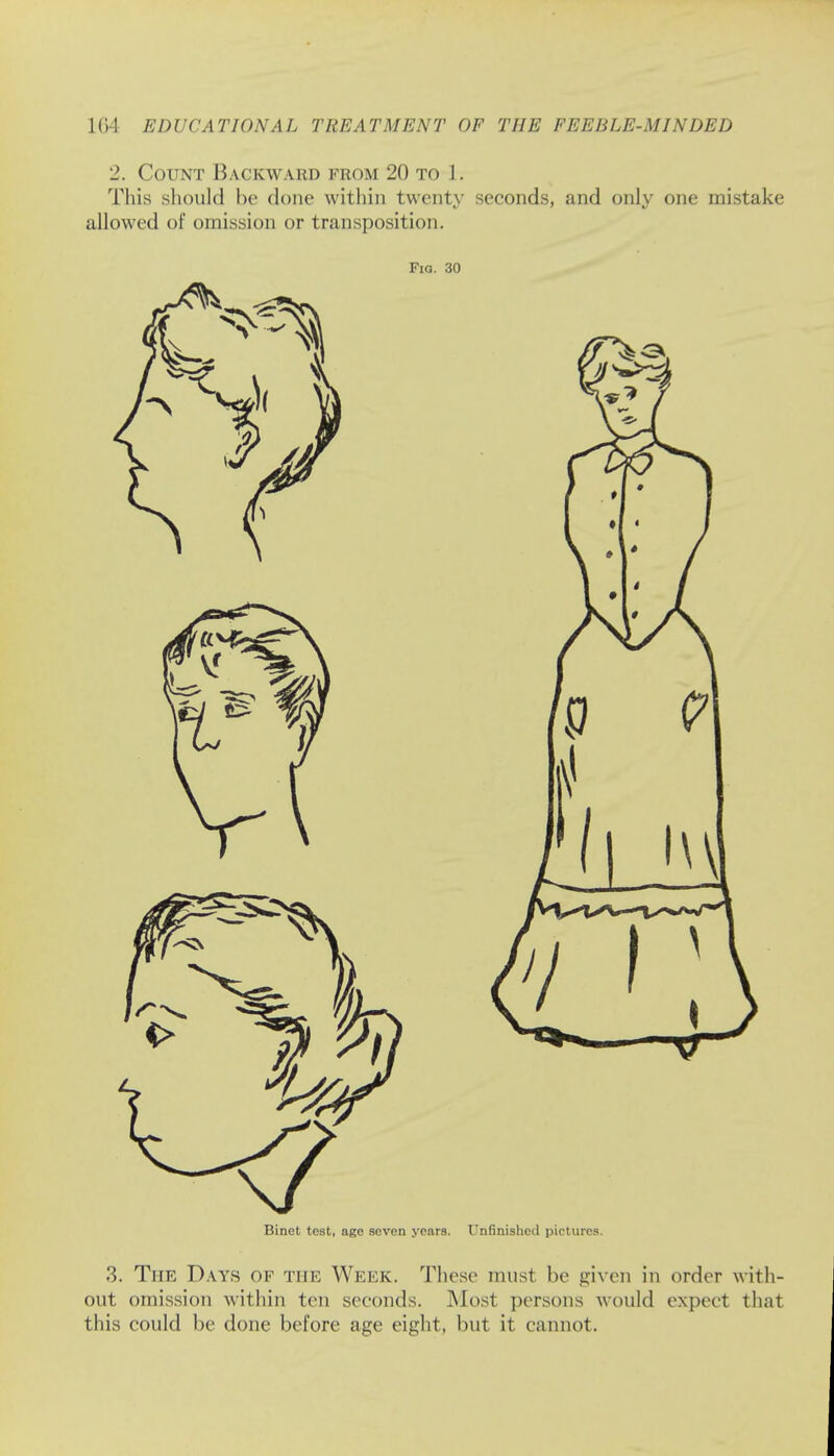2. Count Backward from 20 to h This should be done within twenty seconds, and only one mistake allowed of omission or transposition. Fiq. 30 Binct teat, age seven years. Unfinished pictures. 3. The Days of the Week. These must be given in order with- out omission within ten seconds. Most persons would expect that this could be done before age eight, but it cannot.