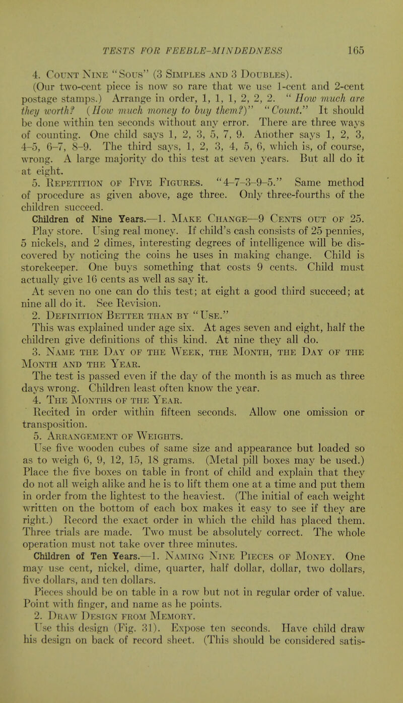 4. Count Nine  Sous (3 Simples and 3 Doubles). (Our two-cent piece is now so rare that we use 1-cent and 2-cent postage stamps.) Arrange in order, 1, 1, 1, 2, 2, 2.  How much are they worth? (Hoiv much money to buy them?) Count. It should be done within ten seconds without any error. There are three ways of counting. One child says 1, 2, 3, 5, 7, 9. Another says 1, 2, 3, 4-5, 6-7, 8-9. The third says, 1,2, 3, 4, 5, 6, which is, of course, wrong. A large majority do this test at seven years. But all do it at eight. 5. Repetition of Five Figures. 4-7-3-9-5. Same method of procedure as given above, age three. Only three-fourths of the children succeed. Children of Nine Years.—1. Make Change—9 Cents out or 25. Play store. Using real money. If child's cash consists of 25 pennies, 5 nickels, and 2 dimes, interesting degrees of intelligence will be dis- covered by noticing the coins he uses in making change. Child is storekeeper. One buys something that costs 9 cents. Child must actually give 16 cents as well as say it. At seven no one can do this test; at eight a good third succeed; at nine all do it. See Revision. 2. Definition Better than by Use. This w^as explained under age six. At ages seven and eight, half the children give definitions of this kind. At nine they all do. 3. Name the Day of the Week, the Month, the Day of the Month and the Year. The test is passed even if the day of the month is as much as three days wrong. Children least often know the year. 4. The Months of the Year. Recited in order within fifteen seconds. Allow one omission or transposition. 5. Arrangement of Weights. Use five wooden cubes of same size and appearance but loaded so as to wTeigh 6, 9, 12, 15, 18 grams. (Metal pill boxes may be used.) Place the five boxes on table in front of child and explain that they do not all weigh alike and he is to lift them one at a time and put them in order from the lightest to the heaviest. (The initial of each weight written on the bottom of each box makes it easy to see if they are right.) Record the exact order in which the child has placed them. Three trials are made. Two must be absolutely correct. The wrhole operation must not take over three minutes. Children of Ten Years.—1. Naming Nine Pieces of Money. One may use cent, nickel, dime, quarter, half dollar, dollar, two dollars, five dollars, and ten dollars. Pieces should be on table in a row but not in regular order of value. Point with finger, and name as he points. 2. Draw Design from Memory. Use this design (Fig. 31). Expose ten seconds. Have child draw his design on back of record sheet. (This should be considered satis-