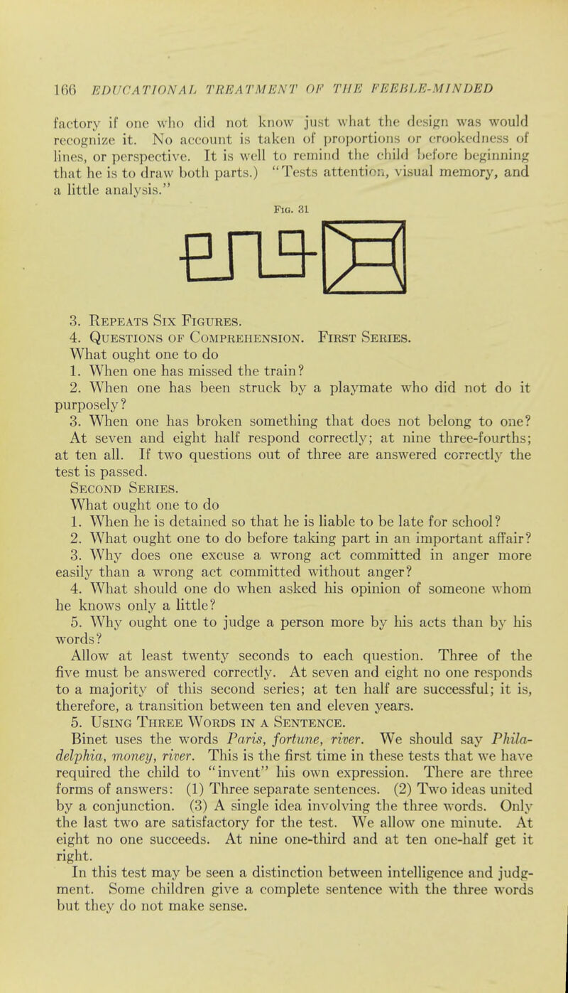 factory if one who did not know just what the design was would recognize it. No account is taken of proportions or crookedness of lines, or perspective. It is well to remind the child before beginning that he is to draw both parts.) Tests attention, visual memory, and a little analysis. 3. Repeats Six Figures. 4. Questions of Comprehension. First Series. What ought one to do 1. When one has missed the train? 2. When one has been struck by a playmate who did not do it purposely ? 3. When one has broken something that does not belong to one? At seven and eight half respond correctly; at nine three-fourths; at ten all. If two questions out of three are answered correctly the test is passed. Second Series. What ought one to do 1. When he is detained so that he is liable to be late for school? 2. What ought one to do before taking part in an important affair? 3. Why does one excuse a wrong act committed in anger more easily than a wrong act committed without anger? 4. What should one do when asked his opinion of someone whom he knows only a little? 5. Why ought one to judge a person more by his acts than by his words ? Allow at least twenty seconds to each question. Three of the five must be answered correctly. At seven and eight no one responds to a majority of this second series; at ten half are successful; it is, therefore, a transition between ten and eleven years. 5. Using Three Words in a Sentence. Binet uses the words Paris, fortune, river. We should say Phila- delphia, money, river. This is the first time in these tests that we have required the child to invent his own expression. There are three forms of answers: (1) Three separate sentences. (2) Two ideas united by a conjunction. (3) A single idea involving the three words. Only the last two are satisfactory for the test. We allow one minute. At eight no one succeeds. At nine one-third and at ten one-half get it right. In this test may be seen a distinction between intelligence and judg- ment. Some children give a complete sentence with the three words but they do not make sense. Fig. 31