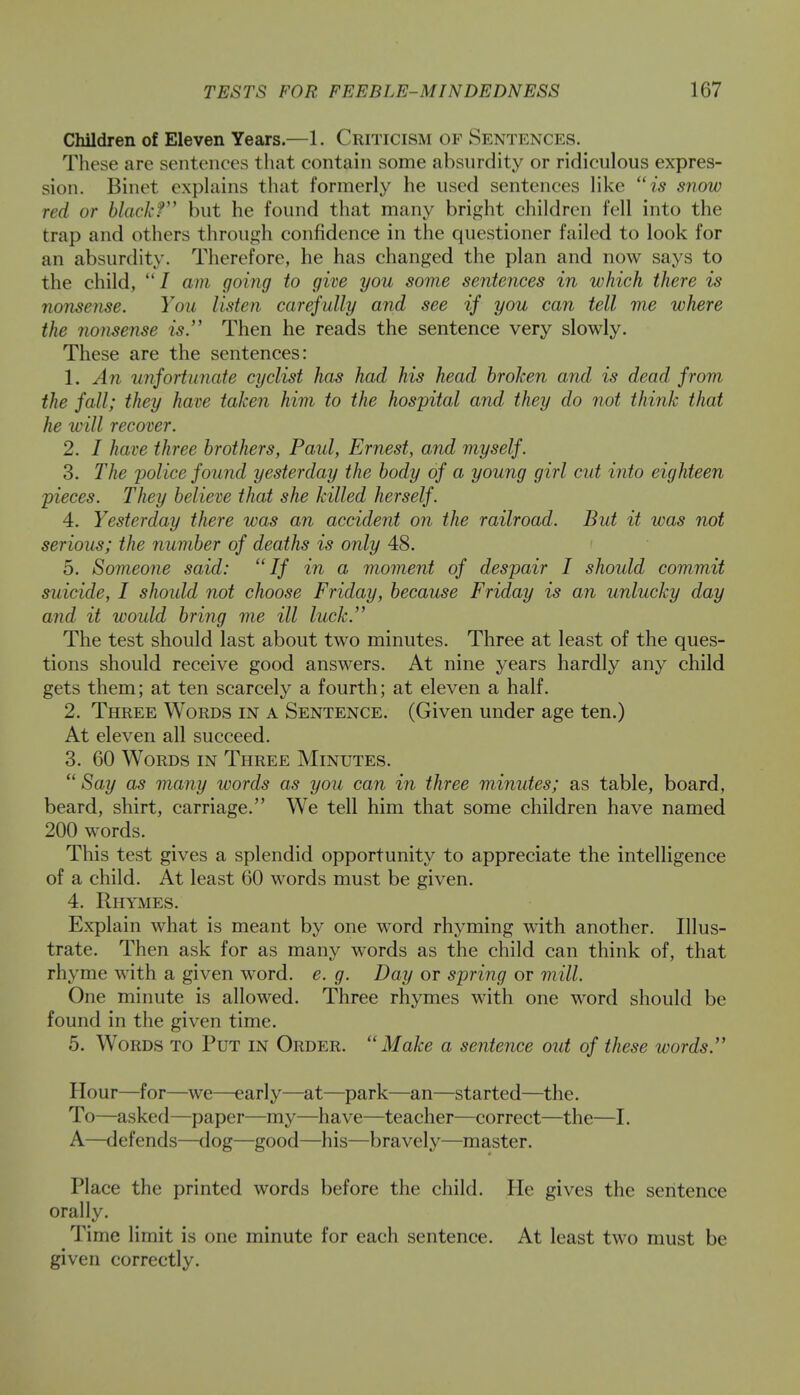 Children of Eleven Years.—1. Criticism of Sentences. These are sentences that contain some absurdity or ridiculous expres- sion. Binet explains that formerly he used sentences like is snow red or black? but he found that many bright children fell into the trap and others through confidence in the questioner failed to look for an absurdity. Therefore, he has changed the plan and now says to the child, / am going to give you some sentences in which there is nonsense. You listen carefully and see if you can tell me where the nonsense is. Then he reads the sentence very slowly. These are the sentences: 1. An unfortunate cyclist has had his head broken and is dead from the fall; they have taken him to the hospital and they do not think that he will recover. 2. I have three brothers, Paid, Ernest, and myself. 3. The police found yesterday the body of a young girl cut into eighteen pieces. They believe that she killed herself. 4. Yesterday there was an accident on the railroad. But it was not serious; the number of deaths is only 48. 5. Someone said: If in a moment of despair I should commit suicide, I should not choose Friday, because Friday is an unlucky day and it would bring me ill luck. The test should last about two minutes. Three at least of the ques- tions should receive good answers. At nine years hardly any child gets them; at ten scarcely a fourth; at eleven a half. 2. Three Words in a Sentence. (Given under age ten.) At eleven all succeed. 3. 60 Words in Three Minutes.  Say as many words as you can in three minutes; as table, board, beard, shirt, carriage. We tell him that some children have named 200 words. This test gives a splendid opportunity to appreciate the intelligence of a child. At least 60 words must be given. 4. Rhymes. Explain what is meant by one word rhyming with another. Illus- trate. Then ask for as many words as the child can think of, that rhyme with a given word. e. g. Day or spring or mill. One minute is allowed. Three rhymes with one word should be found in the given time. 5. Words to Put in Order. Make a sentence out of these words. Hour—for—we—early—at—park—an—started—the. To—asked—paper—my—have—teacher—correct—the—I. A—defends—dog—good—his—bravely—master. Place the printed words before the child. He gives the sentence orally. Time limit is one minute for each sentence. At least two must be given correctly.