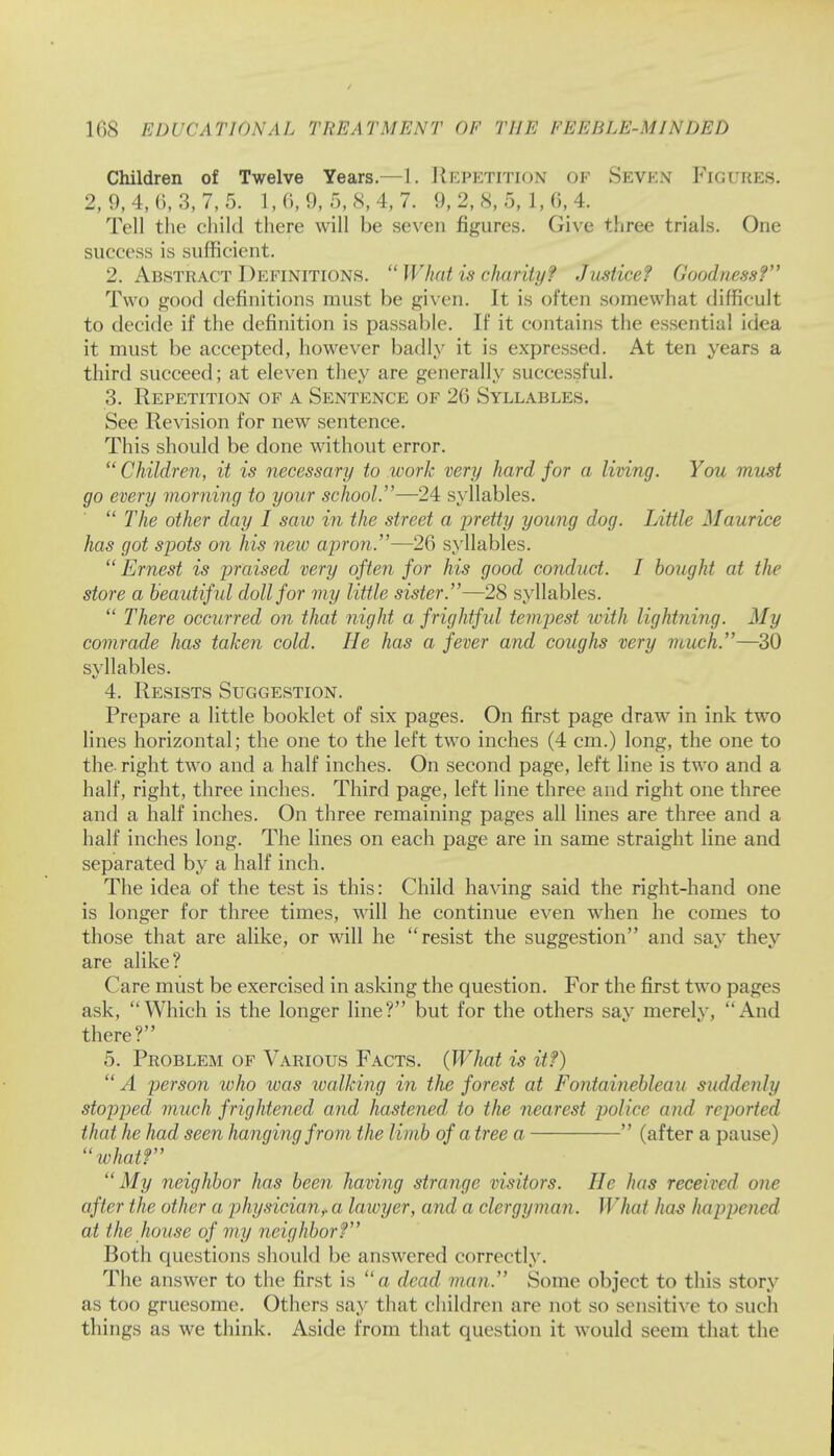Children of Twelve Years.—1. REPETITION OF SEVEN FIGURES. 2, 9, 4, 0, 3, 7, 5. 1, 6, 9, 5, 8, 4, 7. 9, 2, 8, 5, 1, 6, 4. Tell the child there will be seven figures. Give three trials. One success is sufficient. 2. Abstract Definitions.  What is charity? Justice? Goodness? Two good definitions must be given. It is often somewhat difficult to decide if the definition is passable. If it contains the essential idea it must be accepted, however badly it is expressed. At ten years a third succeed; at eleven they are generally successful. 3. Repetition of a Sentence of 26 Syllables. See Revision for new sentence. This should be done without error.  Children, it is necessary to work very hard for a living. You must go every morning to your school.—24 syllables.  The other day I saw in the street a pretty young dog. 1 Attic Maurice has got spots on his new apron.—26 syllables. Ernest is praised very often for his good conduct. I bought at the store a beautiful doll for my little sister.—28 syllables.  There occurred on that night a f rightf ul tempest with lightning. My comrade has taken cold. He has a fever and coughs very much.—30 syllables. 4. Resists Suggestion. Prepare a little booklet of six pages. On first page draw in ink two lines horizontal; the one to the left two inches (4 cm.) long, the one to the- right two and a half inches. On second page, left line is two and a half, right, three inches. Third page, left line three and right one three and a half inches. On three remaining pages all lines are three and a half inches long. The lines on each page are in same straight line and separated by a half inch. The idea of the test is this: Child having said the right-hand one is longer for three times, will he continue even when he comes to those that are alike, or will he resist the suggestion and say they are alike? Care must be exercised in asking the question. For the first two pages ask, Which is the longer line? but for the others sav merelv, And there? 5. Problem of Various Facts. (What is it?) A person who was walking in the forest at Fontaineblcau suddenly stopped much frightened and hastened, to the nearest police and re parted that he had seen hanging from the limb of a tree a  (after a pause) ivhat? My neighbor has been having strange visitors. He has received one after the other a physician? a lawyer, and a clergyman. What has happened at the house of my neighbor? Both questions should be answered correctly. The answer to the first is a dead man. Some object to this story as too gruesome. Others say that children are not so sensitive to such tilings as we think. Aside from that question it would seem that the