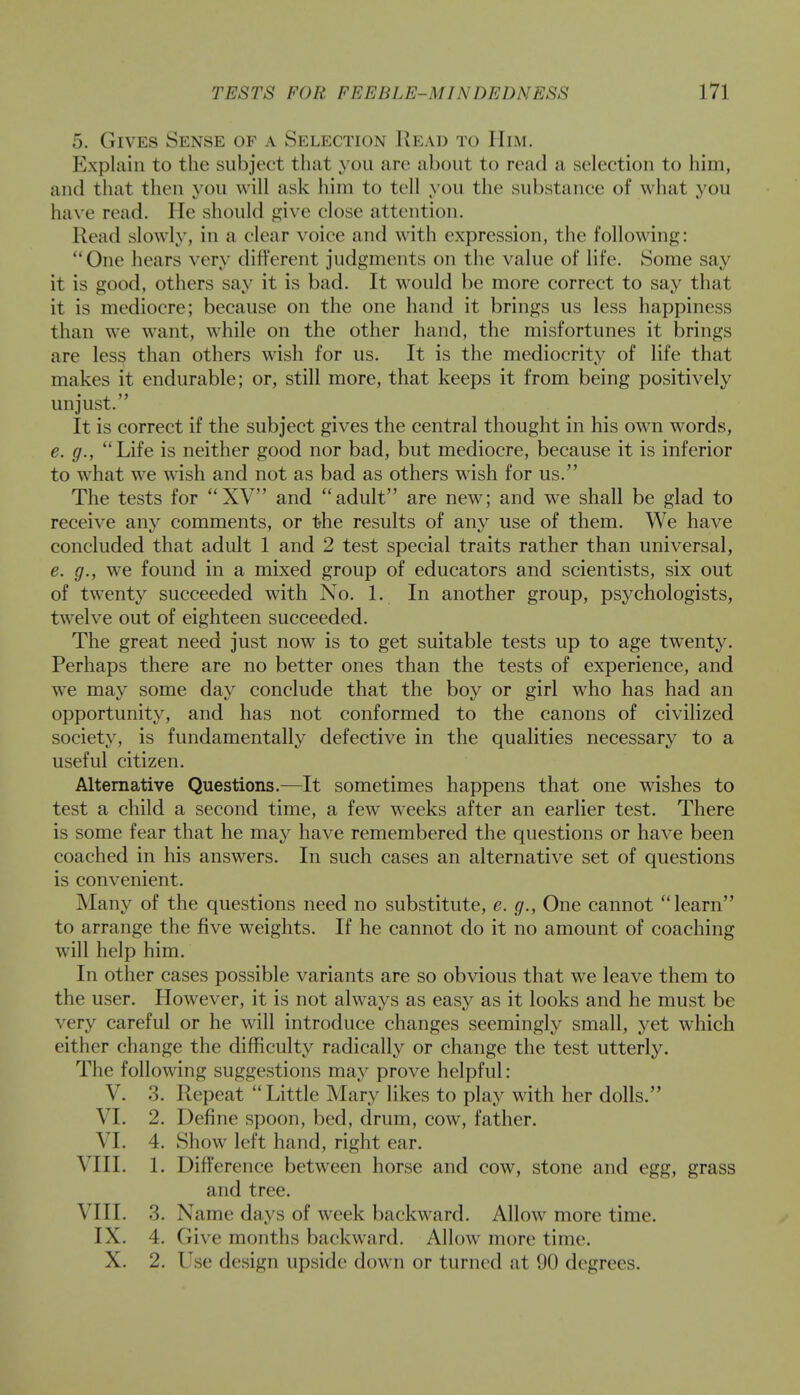 5. Gives Sense of a Selection Read to Him. Explain to the subject that you arc about to read a selection to him, and that then you will ask him to tell you the substance of what you have read. He should give close attention. Read slowly, in a clear voice and with expression, the following: One hears very different judgments on the value of life. Some say it is good, others say it is bad. It would be more correct to say that it is mediocre; because on the one hand it brings us less happiness than we want, while on the other hand, the misfortunes it brings are less than others wish for us. It is the mediocrity of life that makes it endurable; or, still more, that keeps it from being positively unjust. It is correct if the subject gives the central thought in his own words, e. g., Life is neither good nor bad, but mediocre, because it is inferior to what we wish and not as bad as others wTish for us. The tests for XV and adult are new; and we shall be glad to receive any comments, or the results of any use of them. We have concluded that adult 1 and 2 test special traits rather than universal, e. g., we found in a mixed group of educators and scientists, six out of twenty succeeded with No. 1. In another group, psychologists, twelve out of eighteen succeeded. The great need just now is to get suitable tests up to age twenty. Perhaps there are no better ones than the tests of experience, and we may some day conclude that the boy or girl who has had an opportunity, and has not conformed to the canons of civilized society, is fundamentally defective in the qualities necessary to a useful citizen. Alternative Questions.—It sometimes happens that one wishes to test a child a second time, a few wreeks after an earlier test. There is some fear that he may have remembered the questions or have been coached in his answers. In such cases an alternative set of questions is convenient. Many of the questions need no substitute, e. g., One cannot learn to arrange the five weights. If he cannot do it no amount of coaching will help him. In other cases possible variants are so obvious that we leave them to the user. However, it is not always as easy as it looks and he must be very careful or he will introduce changes seemingly small, yet which either change the difficulty radically or change the test utterly. The following suggestions may prove helpful: V. 3. Repeat Little Mary likes to play with her dolls. VI. 2. Define spoon, bed, drum, cow, father. VI. 4. Show left hand, right ear. VIII. 1. Difference between horse and cow, stone and egg, grass and tree. VIII. 3. Name days of week backward. Allow more time. IX. 4. Give months backward. Allow more time. X. 2. Use design upside down or turned at 90 degrees.