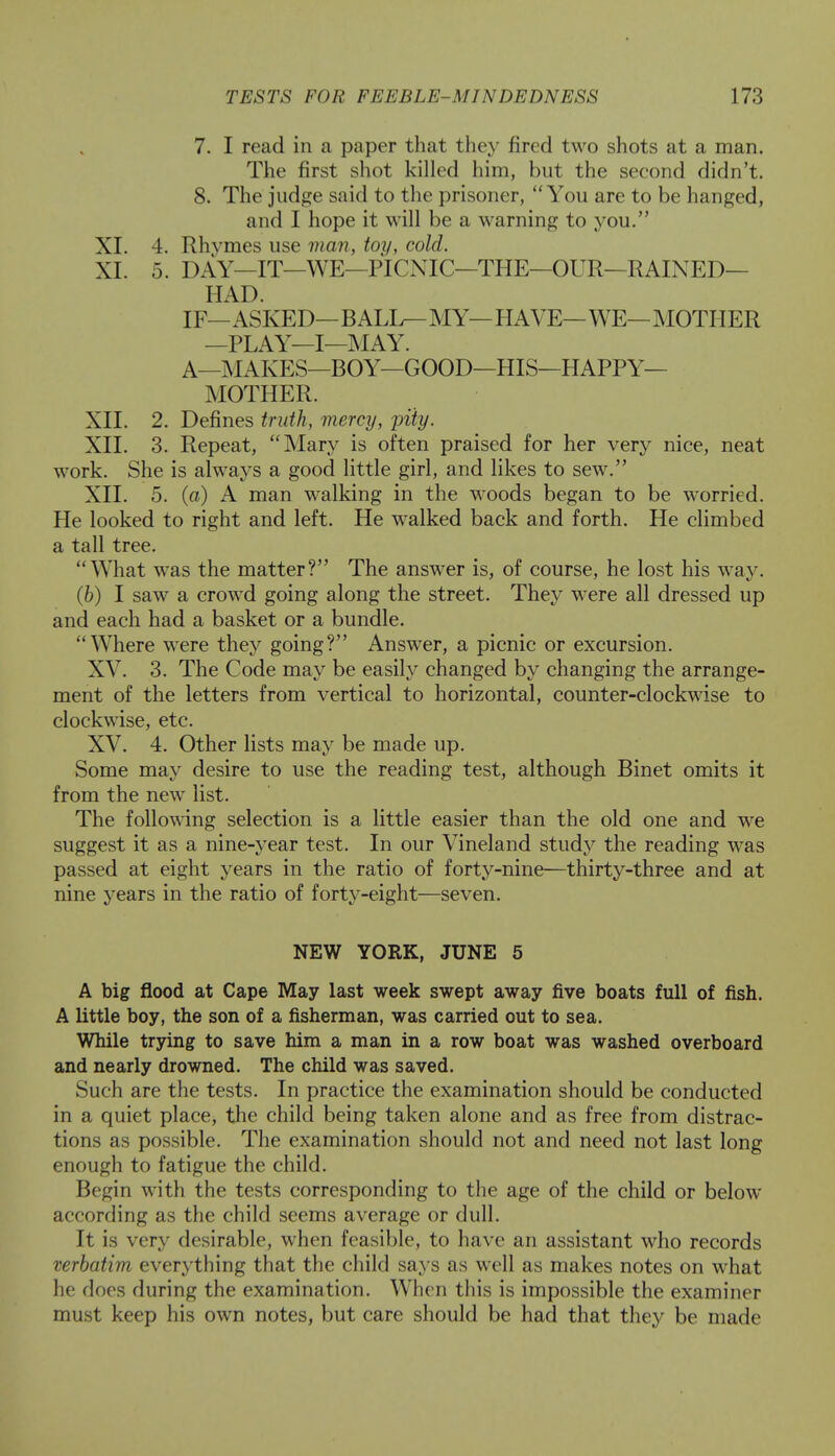 7. I read in a paper that they fired two shots at a man. The first shot killed him, but the second didn't. 8. The judge said to the prisoner, You are to be hanged, and I hope it will be a warning to you. XL 4. Rhvmes use man, toy, cold. XI. 5. DAY—IT—WE—PICNIC—THE—OUR—RAINED— HAD. IF— ASKED— BALL— MY— HAVE— WE— MOTHER —PLAY—I—MAY. A—MAKES—BOY—GOOD—HIS—HAPPY- MOTHER. XII. 2. Defines truth, mercy, pity. XII. 3. Repeat, Mary is often praised for her very nice, neat work. She is always a good little girl, and likes to sew. XII. 5. (a) A man walking in the woods began to be worried. He looked to right and left. He walked back and forth. He climbed a tall tree. What was the matter? The answer is, of course, he lost his way. (b) I saw a crowd going along the street. They were all dressed up and each had a basket or a bundle. Where were they going? Answer, a picnic or excursion. XV. 3. The Code may be easily changed by changing the arrange- ment of the letters from vertical to horizontal, counter-clockwise to clockwise, etc. XV. 4. Other lists may be made up. Some may desire to use the reading test, although Binet omits it from the new list. The following selection is a little easier than the old one and we suggest it as a nine-year test. In our Vineland study the reading was passed at eight years in the ratio of forty-nine—thirty-three and at nine years in the ratio of forty-eight—seven. NEW YORK, JUNE 5 A big flood at Cape May last week swept away five boats full of fish. A little boy, the son of a fisherman, was carried out to sea. While trying to save him a man in a row boat was washed overboard and nearly drowned. The child was saved. Such are the tests. In practice the examination should be conducted in a quiet place, the child being taken alone and as free from distrac- tions as possible. The examination should not and need not last long enough to fatigue the child. Begin with the tests corresponding to the age of the child or below according as the child seems average or dull. It is very desirable, when feasible, to have an assistant who records verbatim everything that the child says as well as makes notes on what he does during the examination. When this is impossible the examiner must keep his own notes, but care should be had that they be made