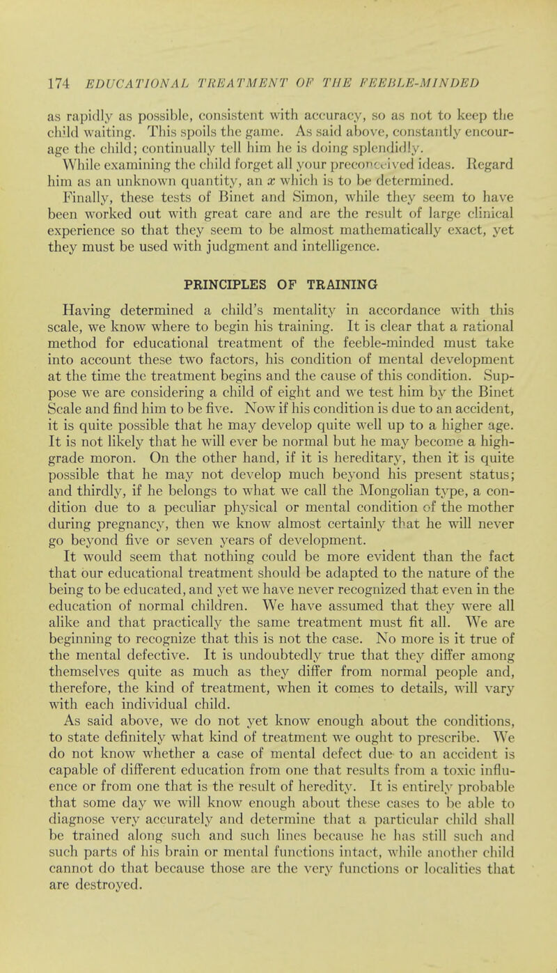 as rapidly as possible, consistent with accuracy, so as not to keep the child waiting. This spoils the game. As said above, constantly encour- age the child; continually tell him he is doing splendidly. While examining the child forget all your preconceived ideas. Regard him as an unknown quantity, an x which is to be determined. Finally, these tests of Binet and Simon, while they seem to have been worked out with great care and are the result of large clinical experience so that they seem to be almost mathematically exact, yet they must be used with judgment and intelligence. PRINCIPLES OF TRAINING Having determined a child's mentality in accordance with this scale, we know where to begin his training. It is clear that a rational method for educational treatment of the feeble-minded must take into account these two factors, his condition of mental development at the time the treatment begins and the cause of this condition. Sup- pose we are considering a child of eight and we test him by the Binet Scale and find him to be five. Now if his condition is due to an accident, it is quite possible that he may develop quite well up to a higher age. It is not likely that he will ever be normal but he may become a high- grade moron. On the other hand, if it is hereditary, then it is quite possible that he may not develop much beyond his present status; and thirdly, if he belongs to what we call the Mongolian type, a con- dition due to a peculiar physical or mental condition of the mother during pregnancy, then we know almost certainly that he will never go beyond five or seven years of development. It would seem that nothing could be more evident than the fact that bur educational treatment should be adapted to the nature of the being to be educated, and yet we have never recognized that even in the education of normal children. We have assumed that they were all alike and that practically the same treatment must fit all. We are beginning to recognize that this is not the case. No more is it true of the mental defective. It is undoubtedly true that they differ among themselves quite as much as they differ from normal people and, therefore, the kind of treatment, when it comes to details, will vary with each individual child. As said above, we do not yet know enough about the conditions, to state definitely what kind of treatment we ought to prescribe. We do not know whether a case of mental defect due to an accident is capable of different education from one that results from a toxic influ- ence or from one that is the result of heredity. It is entirely probable that some day we will know enough about these cases to be able to diagnose very accurately and determine that a particular child shall be trained along such and such lines because he has still such and such parts of his brain or mental functions intact, while another child cannot do that because those are the very functions or localities that are destroyed.