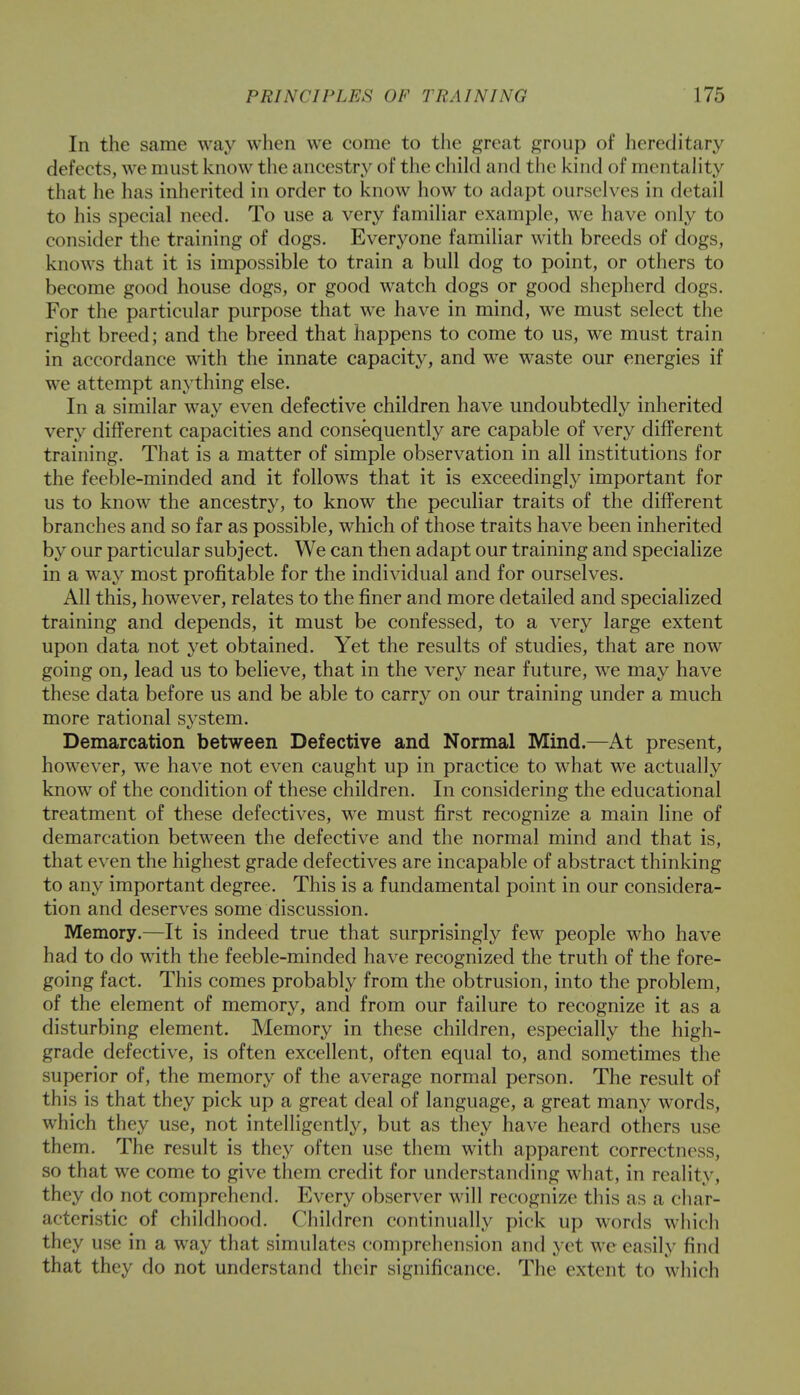 In the same way when we come to the great group of hereditary defects, we must know the ancestry of the child and the kind of mentality that he has inherited in order to know how to adapt ourselves in detail to his special need. To use a very familiar example, we have only to consider the training of dogs. Everyone familiar with breeds of dogs, knows that it is impossible to train a bull dog to point, or others to become good house dogs, or good watch dogs or good shepherd dogs. For the particular purpose that we have in mind, we must select the right breed; and the breed that happens to come to us, we must train in accordance with the innate capacity, and we waste our energies if we attempt anything else. In a similar way even defective children have undoubtedly inherited very different capacities and consequently are capable of very different training. That is a matter of simple observation in all institutions for the feeble-minded and it follows that it is exceedingly important for us to know the ancestry, to know the peculiar traits of the different branches and so far as possible, which of those traits have been inherited by our particular subject. We can then adapt our training and specialize in a way most profitable for the individual and for ourselves. All this, however, relates to the finer and more detailed and specialized training and depends, it must be confessed, to a very large extent upon data not yet obtained. Yet the results of studies, that are now going on, lead us to believe, that in the very near future, we may have these data before us and be able to carry on our training under a much more rational system. Demarcation between Defective and Normal Mind.—At present, however, we have not even caught up in practice to what we actually know of the condition of these children. In considering the educational treatment of these defectives, we must first recognize a main line of demarcation between the defective and the normal mind and that is, that even the highest grade defectives are incapable of abstract thinking to any important degree. This is a fundamental point in our considera- tion and deserves some discussion. Memory.—It is indeed true that surprisingly few people who have had to do with the feeble-minded have recognized the truth of the fore- going fact. This comes probably from the obtrusion, into the problem, of the element of memory, and from our failure to recognize it as a disturbing element. Memory in these children, especially the high- grade defective, is often excellent, often equal to, and sometimes the superior of, the memory of the average normal person. The result of this is that they pick up a great deal of language, a great many words, which they use, not intelligently, but as they have heard others use them. The result is they often use them with apparent correctness, so that we come to give them credit for understanding what, in reality, they do not comprehend. Every observer will recognize this as a char- acteristic of childhood. Children continually pick up words which they use in a way that simulates comprehension and yet we easily find that they do not understand their significance. The extent to which