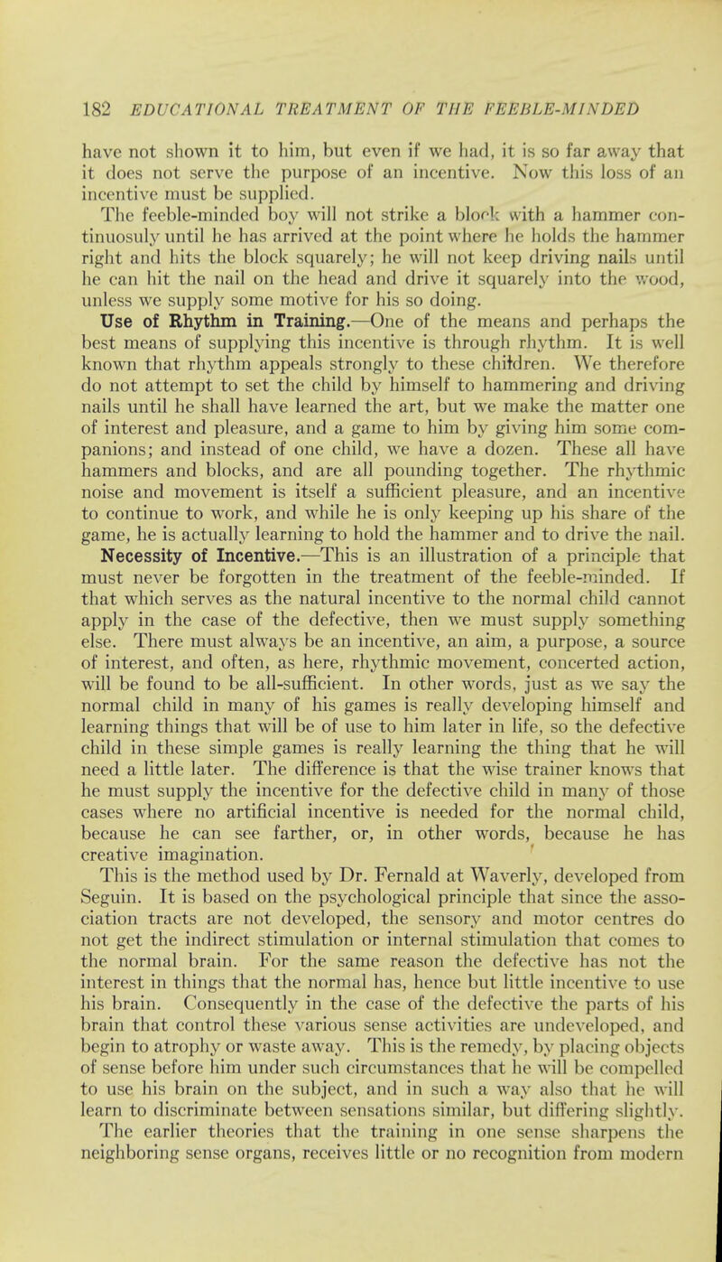 have not shown it to him, but even if we had, it is so far away that it does not serve the purpose of an incentive. Now this loss of an incentive must be supplied. The feeble-minded boy will not strike a block with a hammer eon- tinuosuly until he has arrived at the point where he holds the hammer right and hits the block squarely; he will not keep driving nails until he can hit the nail on the head and drive it squarely into the wood, unless we supply some motive for his so doing. Use of Rhythm in Training.—One of the means and perhaps the best means of supplying this incentive is through rhythm. It is well known that rhythm appeals strongly to these children. We therefore do not attempt to set the child by himself to hammering and driving nails until he shall have learned the art, but we make the matter one of interest and pleasure, and a game to him by giving him some com- panions; and instead of one child, we have a dozen. These all have hammers and blocks, and are all pounding together. The rhythmic noise and movement is itself a sufficient pleasure, and an incentive to continue to work, and while he is only keeping up his share of the game, he is actually learning to hold the hammer and to drive the nail. Necessity of Incentive.—This is an illustration of a principle that must never be forgotten in the treatment of the feeble-minded. If that which serves as the natural incentive to the normal child cannot apply in the case of the defective, then we must supply something else. There must always be an incentive, an aim, a purpose, a source of interest, and often, as here, rhythmic movement, concerted action, will be found to be all-sufficient. In other words, just as we say the normal child in many of his games is really developing himself and learning things that will be of use to him later in life, so the defective child in these simple games is really learning the thing that he will need a little later. The difference is that the wise trainer knows that he must supply the incentive for the defective child in many of those cases where no artificial incentive is needed for the normal child, because he can see farther, or, in other words, because he has creative imagination. This is the method used by Dr. Fernald at Waverly, developed from Seguin. It is based on the psychological principle that since the asso- ciation tracts are not developed, the sensory and motor centres do not get the indirect stimulation or internal stimulation that comes to the normal brain. For the same reason the defective has not the interest in things that the normal has, hence but little incentive to use his brain. Consequently in the case of the defective the parts of his brain that control these various sense activities are undeveloped, and begin to atrophy or waste away. This is the remedy, by placing object s of sense before him under such circumstances that he will be compelled to use his brain on the subject, and in such a way also that he will learn to discriminate between sensations similar, but differing slightly. The earlier theories that the training in one sense sharpens the neighboring sense organs, receives little or no recognition from modern