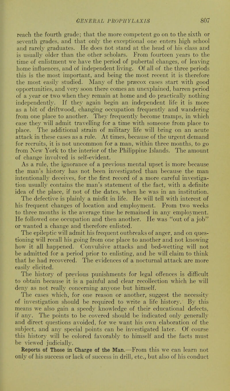 reach the fourth grade; that the more competent go on to the sixth or seventh grades, and that only the exceptional one enters high school and rarely graduates. He does not stand at the head of his class and is usually older than the other scholars. From fourteen years to the time of enlistment we have the period of pubertal changes, of leaving home influences, and of independent living. Of all of the three periods this is the most important, and being the most recent it is therefore the most easily studied. Many of the praecox cases start with good opportunities, and very soon there comes an unexplained, barren period of a year or two when they remain at home and do practically nothing independently. If they again begin an independent life it is more as a bit of driftwood, changing occupation frequently and wandering from one place to another. They frequently become tramps, in which ease they will admit travelling for a time with someone from place to place. The additional strain of military life will bring on an acute attack in these cases as a rule. At times, because of the urgent demand for recruits, it is not uncommon for a man, within three months, to go from New York to the interior of the Philippine Islands. The amount of change involved is self-evident. As a rule, the ignorance of a previous mental upset is more because the man's history has not been investigated than because the man intentionally deceives, for the first record of a more careful investiga- tion usually contains the man's statement of the fact, with a definite idea of the place, if not of the dates, when he was in an institution. The defective is plainly a misfit in life. He will tell with interest of his frequent changes of location and employment. From two weeks to three months is the average time he remained in any employment. He followed one occupation and then another. He was out of a job or wanted a change and therefore enlisted. The epileptic will admit his frequent outbreaks of anger, and on ques- tioning will recall his going from one place to another and not knowing how it all happened. Convulsive attacks and bed-wetting will not be admitted for a period prior to enlisting, and he will claim to think that he had recovered. The evidences of a nocturnal attack are more easily elicited. The history of previous punishments for legal offences is difficult to obtain because it is a painful and clear recollection which he will deny as not really concerning anyone but himself. The cases which, for one reason or another, suggest the necessity of investigation should be required to write a life history. By this means we also gain a speedy knowledge of their educational defects, if any. The points to be covered should be indicated only generally and direct questions avoided, for we want his own elaboration of the subject, and any special points can be investigated later. Of course this history will be colored favorably to himself and the facts must be viewed judicially. Reports of Those in Charge of the Man.—From this we can learn not only of his success or lack of success in drill, etc., but also of his conduct