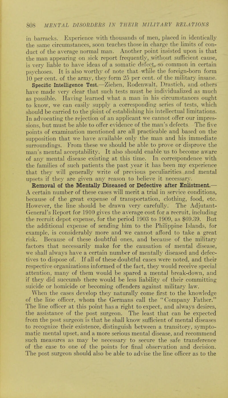 in barracks. Experience with thousands of men, placed in identically the same circumstances, soon teaches those in charge the limits of con- duct of the average normal man. Another point insisted upon is that the man appearing on sick report frequently, without sufficient cause, is very liable to have ideas of a somatic defect, so common in certain psychoses. It is also worthy of note that while the foreign-born form 10 per cent, of the army, they form 25 per cent, of the military insane. Specific Intelligence Test.—Ziehen, Rodenwalt, Drastich, and others have made very clear that such tests must be individualized as much as possible. Having learned what a man in his circumstances ought to know, we can easily supply a corresponding series of tests, which should be carried to the point of establishing his intellectual limitations. In advocating the rejection of an applicant we cannot offer our impres- sions, but must be able to offer evidence of the man's defects. The five points of examination mentioned are all practicable and based on the supposition that we have available only the man and his immediate surroundings. From these we should be able to prove or disprove the man's mental acceptability. It also should enable us to become aware of any mental disease existing at this time. In correspondence with the families of such patients the past year it has been my experience that they will generally write of previous peculiarities and mental upsets if they are given any reason to believe it necessary. Removal of the Mentally Diseased or Defective after Enlistment.— A certain number of these cases will merit a trial in service conditions, because of the great expense of transportation, clothing, food, etc. However, the line should be drawn very carefully. The Adjutant- General's Report for 1910 gives the average cost for a recruit, including the recruit depot expense, for the period 1903 to 1909, as $69.39. But the additional expense of sending him to the Philippine Islands, for example, is considerably more and we cannot afford to take a great risk. Because of these doubtful ones, and because of the military factors that necessarily make for the causation of mental disease, we shall always have a certain number of mentally diseased and defec- tives to dispose of. If all of these doubtful cases were noted, and their respective organizations informed of the fact, they would receive special attention, many of them would be spared a mental break-down, and if they did succumb there would be less liability of their committing suicide or homicide or becoming offenders against military law. When the cases develop they naturally come first to the knowledge of the line officer, whom the Germans call the Company Father. The line officer at this point has a right to expect, and always desires, the assistance of the post surgeon. The least that can be expected from the post surgeon is that he shall know sufficient of mental diseases to recognize their existence, distinguish between a transitory, sympto- matic mental upset, and a more serious mental disease, and recommend such measures as may be necessary to secure the safe transference of the case to one of the points for final observation and decision. The post surgeon should also be able to advise the line officer as to the