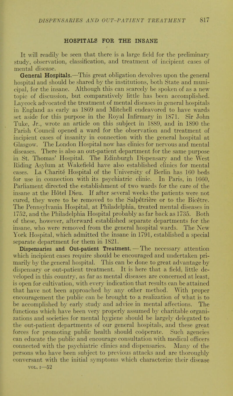 HOSPITALS FOR THE INSANE It will readily be seen that there is a large field for the preliminary study, observation, classification, and treatment of incipient cases of mental disease. General Hospitals.—This great obligation devolves upon the general hospital and should be shared by the institutions, both State and muni- cipal, for the insane. Although this can scarcely be spoken of as a new topic of discussion, but comparatively little has been accomplished. Laycock advocated the treatment of mental diseases in general hospitals in England as early as 1869 and Mitchell endeavored to have wards set aside for this purpose in the Royal Infirmary in 1871. Sir John Take, Jr., wrote an article on this subject in 1889, and in 1890 the Parish Council opened a ward for the observation and treatment of incipient cases of insanity in connection with the general hospital at Glasgow. The London Hospital now has clinics for nervous and mental diseases. There is also an out-patient department for the same purpose in St. Thomas' Hospital. The Edinburgh Dispensary and the West Riding Asylum at Wakefield have also established clinics for mental cases. La Charite Hospital of the University of Berlin has 160 beds for use in connection with its psychiatric clinic. In Paris, in 1660, Parliament directed the establishment of two wards for the care of the insane at the Hotel Dieu. If after several weeks the patients were not cured, they were to be removed to the Salpetriere or to the Bicetre. The Pennsylvania Hospital, at Philadelphia, treated mental diseases in 1752, and the Philadelphia Hospital probably as far back as 1735. Both of these, however, afterward established separate departments for the insane, who were removed from the general hospital wards. The New York Hospital, which admitted the insane in 1791, established a special separate department for them in 1821. Dispensaries and Out-patient Treatment.—The necessary attention which incipient cases require should be encouraged and undertaken pri- marily by the general hospital. This can be done to great advantage by dispensary or out-patient treatment. It is here that a field, little de- veloped in this country, as far as mental diseases are concerned at least, is open for cultivation, with every indication that results can be attained that have not been approached by any other method. With proper encouragement the public can be brought to a realization of what is to be accomplished by early study and advice in mental affections. The functions which have been very properly assumed by charitable organi- zations and societies for mental hygiene should be largely delegated to the out-patient departments of our general hospitals, and these great forces for promoting public health should cooperate. Such agencies can educate the public and encourage consultation with medical officers '•onnected with the psychiatric clinics and dispensaries. Many of the persons who have been subject to previous attacks and are thoroughly conversant with the initial symptoms which characterize their disease vol. i—52