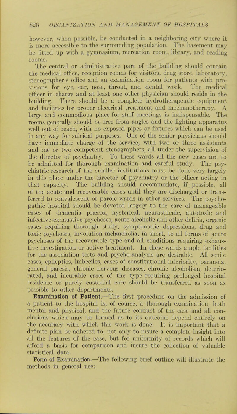 however, when possible, be conducted in a neighboring city where it is more accessible to the surrounding population. The basement may be fitted up with a gymnasium, recreation room, library, and reading rooms. The central or administrative part of the building should contain the medical office, reception rooms for visitors, drug store, laboratory, stenographer's office and an examination room for patients with pro- visions for eye, ear, nose, throat, and dental work. The medical officer in charge and at least one other physician should reside in the building. There should be a complete hydrotherapeutic equipment and facilities for proper electrical treatment and mechanotherapy. A large and commodious place for staff meetings is indispensable. The rooms generally should be free from angles and the lighting apparatus well out of reach, with no exposed pipes or fixtures which can be used in any way for suicidal purposes. One of the senior physicians should have immediate charge of the service, with two or three assistants and one or two competent stenographers, all under the supervision of the director of psychiatry. To these wards all the new cases are to be admitted for thorough examination and careful study. The psy- chiatric research of the smaller institutions must be done very largely in this place under the director of psychiatry or the officer acting in that capacity. The building should accommodate, if possible, all of the acute and recoverable cases until they are discharged or trans- ferred to convalescent or parole wards in other services. The psycho- pathic hospital should be devoted largely to the care of manageable cases of dementia precox, hysterical, neurasthenic, autotoxic and infective-exhaustive psychoses, acute alcoholic and other deliria, organic cases requiring thorough study, symptomatic depressions, drug and toxic psychoses, involution melancholia, in short, to all forms of acute psychoses of the recoverable type and all conditions requiring exhaus- tive investigation or active treatment. In these wards ample facilities for the association tests and psycho-analysis are desirable. All senile cases, epileptics, imbeciles, cases of constitutional inferiority, paranoia, general paresis, chronic nervous diseases, chronic alcoholism, deterio- rated, and incurable cases of the type requiring prolonged hospital residence or purely custodial care should be transferred as soon as possible to other departments. Examination of Patient.—The first procedure on the admission of a patient to the hospital is, of course, a thorough examination, both mental and physical, and the future conduct of the case and all con- clusions which may be formed as to its outcome depend entirely on the accuracy with which this work is done. It is important that a definite plan be adhered to, not only to insure a complete insight into all the features of the case, but for uniformity of records which will afford a basis for comparison and insure the collection of valuable statistical data. Form of Examination.—The following brief outline will illustrate the methods in general use: