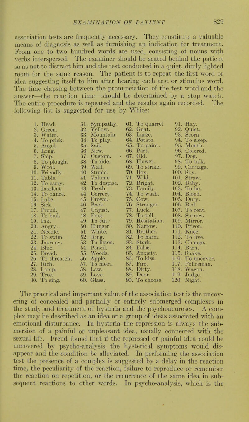 association tests are frequently necessary. They constitute a valuable means of diagnosis as well as furnishing an indication for treatment. From one to two hundred words are used, consisting of nouns with verbs interspersed. The examiner should be seated behind the patient so as not to distract him and the test conducted in a quiet, dimly lighted room for the same reason. The patient is to repeat the first word or idea suggesting itself to him after hearing each test or stimulus word. The time elapsing between the pronunciation of the test wrord and the answer—the reaction time—should be determined by a stop watch. The entire procedure is repeated and the results again recorded. The following list is suggested for use by White: 1 TToorl O 1. Sirmnfi fh \t vjj lllLtcLvllj * fi1 Q1 TT-iv 39 * > —. frflflt VJUdu. Wo tor CO. lVTrmn t o in fi3 T ,1 TCP Q3 Sonrn rr. A U L)L ILK. 34 Pntntn Q4 Tn sWn A n itq 1 U. xVIlgcl. 3t Sail \JO. t/O. 1VXUI1LI1. pt T ,r\r\ rr \J. 1 'ill,. 3fi New. 66. Part. 96 Colored 7 Shin o t ■ V_ He1 LUlll • * fi7 Old 8. To plough. 38. To ride. 68. Flower. 98. To talk. 9. Wool. 39. Wall. 69. To strike. 99. Carriage. 10. Friendly. 40. Stupid. 70. Box. 100. Sky. 11. Table. 41. Volume. 71. Wild. 101. Straw. 12. To carry. 42. To despise. 72. Bright, 102. Baby. 13. Insolent. 43. Teeth. 73. Family. 103. To lie. 14. To dance. 44. Correct. 74. To wash. 104. Blood. 15. Lake. 45. Crowd. 75. Cow. 105. Duty. 16. Sick. 46. Book. 76. Stranger. 106. Bed. 17. Proud. 47. Unjust. 77. Luck. 107. To rent. 18. To boil. 48. Frog. 78. To tell. 108. Sorrow. 19. Ink. 49. To cut.- 79. Hesitation. 109. Mirror. 20. Angry. 50. Hunger. 80. Narrow. 110. Prison. 21. Needle. 51. White. 81. Brother. 111. Knee. 22. To swim. 52. Ring. 82. To harm. 112. To live. 23. Journey. 53. To listen. 83. Stork. 113. Change. 24. Blue. 54. Pencil. 84. False. 114. Barn. 25. Bread. 55. WToods. 85. Anxiety. 115. Snake. 26. To threaten. 56. Apple. 86. To kiss. 116. To uncover. 27. Rich. 57. To meet. 87. Fire. 117. Policeman. 28. Lamp. 58. Law. 88. Dirty. 118. Wagon. 29. Tree. 59. Love. 89. Door. 119. Judge. 30. To sing. 60. Glass. 90. To choose. 120. Night. The practical and important value of the association test is the uncov- ering of concealed and partially or entirely submerged complexes in the study and treatment of hysteria and the psychoneuroses. A com- plex may be described as an idea or a group of ideas associated with an emotional disturbance. In hysteria the repression is always the sub- mersion of a painful or unpleasant idea, usually connected with the sexual life. Freud found that if the repressed or painful idea could be uncovered by psycho-analysis, the hysterical symptoms would dis- appear and the condition be alleviated. In performing the association test the presence of a complex is suggested by a delay in the reaction time, the peculiarity of the reaction, failure to reproduce or remember the reaction on repetition, or the recurrence of the same idea in sub- sequent reactions to other words. In psycho-analysis, which is the