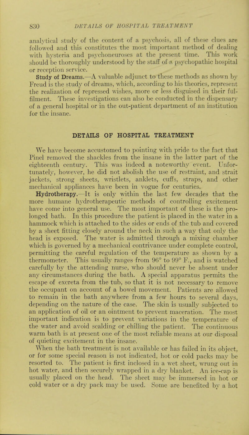 analytical study of the content of a psychosis, all of these clues are followed and this constitutes the most important method of dealing with hysteria and psychoneuroses at the present time. This work should be thoroughly understood by the staff of a psychopathic hospital or reception service. Study of Dreams.—A valuable adjunct to these methods as shown by Freud is the study of dreams, which, according to his theories, represent the realization of repressed wishes, more or less disguised in their ful- filment. These investigations can also be conducted in the dispensary of a general hospital or in the out-patient department of an institution for the insane. DETAILS OF HOSPITAL TREATMENT We have become accustomed to pointing with pride to the fact that Pinel removed the shackles from the insane in the latter part of the eighteenth century. This was indeed a noteworthy event. Unfor- tunately, however, he did not abolish the use of restraint, and strait jackets, strong sheets, wristlets, anklets, cuffs, straps, and other mechanical appliances have been in vogue for centuries. Hydrotherapy.—It is only within the last few decades that the more humane hydrotherapeutic methods of controlling excitement have come into general use. The most important of these is the pro- longed bath. In this procedure the patient is placed in the water in a hammock which is attached to the sides or ends of the tub and covered by a sheet fitting closely around the neck in such a way that only the head is exposed. The water is admitted through a mixing chamber which is governed by a mechanical contrivance under complete control, permitting the careful regulation of the temperature as shown by a thermometer. This usually ranges from 96° to 99° F., and is watched carefully by the attending nurse, who should never be absent under any circumstances during the bath. A special apparatus permits the escape of excreta from the tub, so that it is not necessary to remove the occupant on account of a bowel movement. Patients are allowed to remain in the bath anywhere from a few hours to several days, depending on the nature of the case. The skin is usually subjected to an application of oil or an ointment to prevent maceration. The most important indication is to prevent variations in the temperature of the water and avoid scalding or chilling the patient. The continuous warm bath is at present one of the most reliable means at our disposal of quieting excitement in the insane. When the bath treatment is not available or has failed in its object, or for some special reason is not indicated, hot or cold packs may be resorted to. The patient is first inclosed in a wet sheet, wrung out in hot water, and then securely wrapped in a dry blanket. An ice-cap is usually placed on the head. The sheet may be immersed in hot or cold water or a dry pack may be used. Some are benefited by a hot