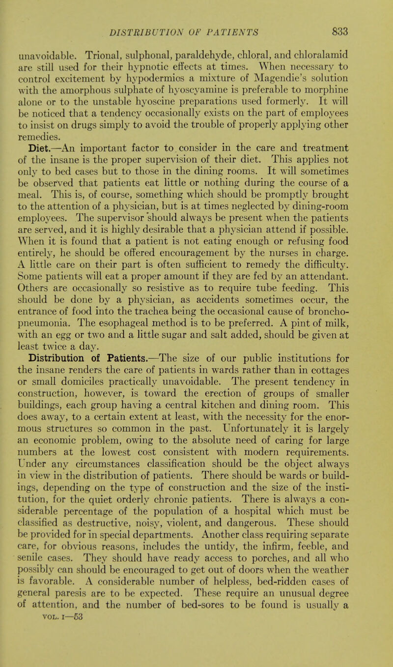 unavoidable. Trional, sulphonal, paraldehyde, chloral, and chloralamid are still used for their hypnotic effects at times. When necessary to control excitement by hypodermios a mixture of Magendie's solution with the amorphous sulphate of hyoscyamine is preferable to morphine alone or to the unstable hyoscine preparations used formerly. It will be noticed that a tendency occasionally exists on the part of employees to insist on drugs simply to avoid the trouble of properly applying other remedies. Diet.—An important factor to consider in the care and treatment of the insane is the proper supervision of their diet. This applies not only to bed cases but to those in the dining rooms. It will sometimes be observed that patients eat little or nothing during the course of a meal. This is, of course, something which should be promptly brought to the attention of a physician, but is at times neglected by dining-room employees. The supervisor should always be present when the patients are served, and it is highly desirable that a physician attend if possible. When it is found that a patient is not eating enough or refusing food entirely, he should be offered encouragement by the nurses in charge. A little care on their part is often sufficient to remedy the difficulty. Some patients will eat a proper amount if they are fed by an attendant. Others are occasionally so resistive as to require tube feeding. This should be done by a physician, as accidents sometimes occur, the entrance of food into the trachea being the occasional cause of broncho- pneumonia. The esophageal method is to be preferred. A pint of milk, with an egg or two and a little sugar and salt added, should be given at least twice a day. Distribution of Patients.—The size of our public institutions for the insane renders the care of patients in wards rather than in cottages or small domiciles practically unavoidable. The present tendency in construction, however, is toward the erection of groups of smaller buildings, each group having a central kitchen and dining room. This does away, to a certain extent at least, with the necessity for the enor- mous structures so common in the past. Unfortunately it is largely an economic problem, owing to the absolute need of caring for large numbers at the lowest cost consistent with modern requirements. Under any circumstances classification should be the object always in view in the distribution of patients. There should be wards or build- ings, depending on the type of construction and the size of the insti- tution, for the quiet orderly chronic patients. There is always a con- siderable percentage of the population of a hospital which must be classified as destructive, noisy, violent, and dangerous. These should be provided for in special departments. Another class requiring separate care, for obvious reasons, includes the untidy, the infirm, feeble, and senile cases. They should have ready access to porches, and all who possibly can should be encouraged to get out of doors when the weather is favorable. A considerable number of helpless, bed-ridden cases of general paresis are to be expected. These require an unusual degree of attention, and the number of bed-sores to be found is usually a vol. 1—53