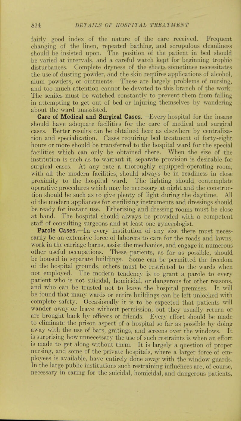 fairly good index of the nature of the care received. Frequent changing of the linen, repeated bathing, and scrupulous cleanliness should be insisted upon. The position of the patient in bed should be varied at intervals, and a careful watch kept for beginning trophic disturbances. Complete dryness of the sheets sometimes necessitates the use of dusting powder, and the skin requires applications of alcohol, alum powders, or ointments. These are largely problems of nursing, and too much attention cannot be devoted to this branch of the work. The seniles must be watched constantly to prevent them from falling in attempting to get out of bed or injuring themselves by wandering about the ward unassisted. Care of Medical and Surgical Cases.—Every hospital for the insane should have adequate facilities for the care of medical and surgical cases. Better results can be obtained here as elsewhere by centraliza- tion and specialization. Cases requiring bed treatment of forty-eight hours or more should be transferred to the hospital ward for the special facilities which can only be obtained there. When the size of the institution is such as to warrant it, separate provision is desirable for surgical cases. At any rate a thoroughly equipped operating room, with all the modern facilities, should always be in readiness in close proximity to the hospital ward. The lighting should contemplate operative procedures which may be necessary at night and the construc- tion should be such as to give plenty of light during the daytime. All of the modern appliances for sterilizing instruments and dressings should be ready for instant use. Etherizing and dressing rooms must be close at hand. The hospital should always be provided with a competent staff of consulting surgeons and at least one gynecologist. Parole Cases.—In every institution of any size there must neces- sarily be an extensive force of laborers to care for the roads and lawns, work in the carriage barns, assist the mechanics, and engage in numerous other useful occupations. These patients, as far as possible, should be housed in separate buildings. Some can be permitted the freedom of the hospital grounds, others must be restricted to the wards when not employed. The modern tendency is to grant a parole to every patient who is not suicidal, homicidal, or dangerous for other reasons, and who can be trusted not to leave the hospital premises. It will be found that many wards or entire buildings can be left unlocked with complete safety. Occasionally it is to be expected that patients will wander away or leave without permission, but they usually return or are brought back by officers or friends. Every effort should be made to eliminate the prison aspect of a hospital so far as possible by doing away with the use of bars, gratings, and screens over the windows. It is surprising how unnecessary the use of such restraints is when an effort is made to get along without them. It is largely a question of proper nursing, and some of the private hospitals, where a larger force of em- ployees is available, have entirely done away with the window guards. In the large public institutions such restraining influences are, of course, necessary in caring for the suicidal, homicidal, and dangerous patients,