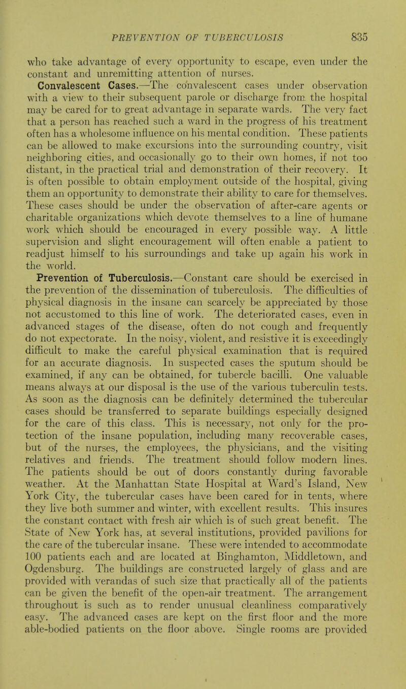 who take advantage of every opportunity to escape, even under the constant and unremitting attention of nurses. Convalescent Cases.—The convalescent cases under observation with a view to their subsequent parole or discharge from, the hospital may be cared for to great advantage in separate wards. The very fact that a person has reached such a ward in the progress of his treatment often lias a wholesome influence on his mental condition. These patients can be allowed to make excursions into the surrounding country, visit neighboring cities, and occasionally go to their own homes, if not too distant, in the practical trial and demonstration of their recovery. It is often possible to obtain employment outside of the hospital, giving them an opportunity to demonstrate their ability to care for themselves. These cases should be under the observation of after-care agents or charitable organizations which devote themselves to a line of humane work winch should be encouraged in every possible way. A little supervision and slight encouragement will often enable a patient to readjust himself to his surroundings and take up again his work in the world. Prevention of Tuberculosis.—Constant care should be exercised in the prevention of the dissemination of tuberculosis. The difficulties of physical diagnosis in the insane can scarcely be appreciated by those not accustomed to this line of work. The deteriorated cases, even in advanced stages of the disease, often do not cough and frequently do not expectorate. In the noisy, violent, and resistive it is exceedingly difficult to make the careful physical examination that is required for an accurate diagnosis. In suspected cases the sputum should be examined, if any can be obtained, for tubercle bacilli. One valuable means always at our disposal is the use of the various tuberculin tests. As soon as the diagnosis can be definitely determined the tubercular cases should be transferred to separate buildings especially designed for the care of this class. This is necessary, not only for the pro- tection of the insane population, including many recoverable cases, but of the nurses, the employees, the physicians, and the visiting relatives and friends. The treatment should follow modern lines. The patients should be out of doors constantly during favorable weather. At the Manhattan State Hospital at Ward's Island, New York City, the tubercular cases have been cared for in tents, where they live both summer and winter, with excellent results. This insures the constant contact with fresh air which is of such great benefit. The State of New York has, at several institutions, provided pavilions for the care of the tubercular insane. These were intended to accommodate 100 patients each and are located at Binghamton, Middletown, and Ogdensburg. The buildings are constructed largely of glass and are provided with verandas of such size that practically all of the patients can be given the benefit of the open-air treatment. The arrangement throughout is such as to render unusual cleanliness comparatively easy. The advanced cases are kept on the first floor and the more able-bodied patients on the floor above. Single rooms are provided ■