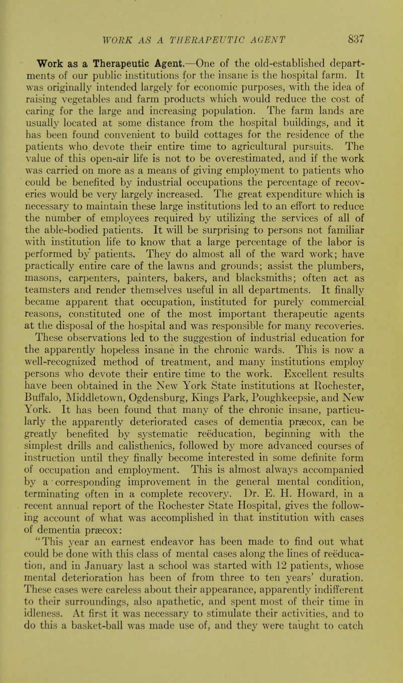Work as a Therapeutic Agent.—One of the old-established depart- ments of our public institutions for the insane is the hospital farm. It was originally intended largely for economic purposes, with the idea of raising vegetables and farm products which would reduce the cost of caring for the large and increasing population. The farm lands are usually located at some distance from the hospital buildings, and it has been found convenient to build cottages for the residence of the patients who. devote their entire time to agricultural pursuits. The value of this open-air life is not to be overestimated, and if the work was carried on more as a means of giving employment to patients who could be benefited by industrial occupations the percentage of recov- eries would be very largely increased. The great expenditure which is necessary to maintain these large institutions led to an effort to reduce the number of employees required by utilizing the services of all of the able-bodied patients. It will be surprising to persons not familiar with institution life to know that a large percentage of the labor is performed by patients. They do almost all of the ward work; have practically entire care of the lawns and grounds; assist the plumbers, masons, carpenters, painters, bakers, and blacksmiths; often act as teamsters and render themselves useful in all departments. It finally became apparent that occupation, instituted for purely commercial, reasons, constituted one of the most important therapeutic agents at the disposal of the hospital and was responsible for many recoveries. These observations led to the suggestion of industrial education for the apparently hopeless insane in the chronic wards. This is now a well-recognized method of treatment, and many institutions employ persons who devote their entire time to the work. Excellent results have been obtained in the New York State institutions at Rochester, Buffalo, Middletown, Ogdensburg, Kings Park, Poughkeepsie, and New York. It has been found that many of the chronic insane, particu- larly the apparently deteriorated cases of dementia prsecox, can be greatly benefited by systematic reeducation, beginning with the simplest drills and calisthenics, followed by more advanced courses of instruction until they finally become interested in some definite form of occupation and employment. This is almost always accompanied by a • corresponding improvement in the general mental condition, terminating often in a complete recovery. Dr. E. H. Howard, in a recent annual report of the Rochester State Hospital, gives the follow- ing account of what was accomplished in that institution with cases of dementia prsecox: This year an earnest endeavor has been made to find out what could be done with this class of mental cases along the lines of reeduca- tion, and in January last a school was started with 12 patients, whose mental deterioration has been of from three to ten years' duration. These cases were careless about their appearance, apparently indifferent to their surroundings, also apathetic, and spent most of their time in idleness. At first it was necessary to stimulate their activities, and to do this a basket-ball was made use of, and they were taught to catch