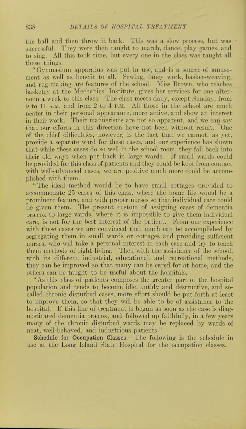 the ball and then throw it back. This was a slow process, but was successful. They were then taught to march, dance, play games, and to sing. All this took time, but every one in the class was taught all these things.  Gymnasium apparatus was put in use, and is a source of amuse- ment as well as benefit to all. Sewing, fancy work, basket-weaving, and rug-making are features of the school. Miss Brown, who teachers basketry at the Mechanics' Institute, gives her services for one after- noon a week to this class. The class meets daily, except Sunday, from 9 to 11 a.m. and from 2 to 4 p.m. All those in the school are much neater in their personal appearance, more active, and show an interest in their work. Their mannerisms are not so apparent, and we can say that our efforts in this direction have not been without result. One of the chief difficulties, however, is the fact that we cannot, as yet, provide a separate ward for these cases, and our experience has shown that while these cases do so well in the school room, they fall back into their old ways when put back in large wards. If small wards couid be provided for this class of patients and they could be kept from contact with well-advanced cases, we are positive much more could be accom- plished with them. The ideal method would be to have small cottages provided to accommodate 25 cases of this class, where the home life would be a prominent feature, and with proper nurses so that individual care could be given them. The present custom of assigning cases of dementia prsecox to large wards, where it is impossible to give them individual care, is not for the best interest of the patient. From our experience with these cases we are convinced that much can be accomplished by segregating them in small wards or cottages and providing sufficient nurses, who will take a personal interest in each case and try to teach them methods of right living. Then with the assistance of the school, with its different industrial, educational, and recreational methods, they can be improved so that many can be cared for at home, and the others can be taught to be useful about the hospitals. As this class of patients composes the greater part of the hospital population and tends to become idle, untidy and destructive, and so- called chronic disturbed cases, more effort should be put forth at least to improve them, so that they will be able to be of assistance to the hospital. If this line of treatment is begun as soon as the case is diag- nosticated dementia prsecox, and followed up faithfully, in a few years many of the chronic disturbed wards may be replaced by wards of neat, well-behaved, and industrious patients. Schedule for Occupation Classes.—The following is the schedule in use at the Long Island State Hospital for the occupation classes.