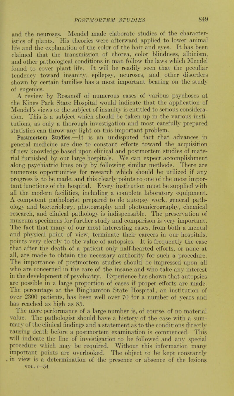 and the neuroses. Mendel made elaborate studies of the character- istics of plants. His theories were afterward applied to lower animal life and the explanation of the color of the hair and eyes. It has been claimed that the transmission of chorea, color blindness, albinism, and other pathological conditions in man follow the laws which Mendel found to cover plant life. It will be readily seen that the peculiar tendency toward insanity, epilepsy, neuroses, and other disorders shown by certain families has a most important bearing on the study of eugenics. A review by Rosanoff of numerous cases of various psychoses at the Kings Park State Hospital would indicate that the application of Mendel's views to the subject of insanity is entitled to serious considera- tion. This is a subject which should be taken up in the various insti- tutions, as only a thorough investigation and most carefully prepared statistics can throw any light on this important problem. Postmortem Studies.—It is an undisputed fact that advances in general medicine are due to constant efforts toward the acquisition of new knowledge based upon clinical and postmortem studies of mate- rial furnished by our large hospitals. We can expect accomplishment along psychiatric lines only by following similar methods. There are numerous opportunities for research which should be utilized if any progress is to be made, and this clearly points to one of the most impor- tant functions of the hospital. Every institution must be supplied with all the modern facilities, including a complete laboratory equipment. A competent pathologist prepared to do autopsy work, general path- ology and bacteriology, photography and photomicrography, chemical research, and clinical pathology is indispensable. The preservation of museum specimens for further study and comparison is very important. The fact that many of our most interesting cases, from both a mental and physical point of view, terminate their careers in our hospitals, points very clearly to the value of autopsies. It is frequently the case that after the death of a patient only half-hearted efforts, or none at all, are made to obtain the necessary authority for such a procedure. The importance of postmortem studies should be impressed upon all who are concerned in the care of the insane and who take any interest in the development of psychiatry. Experience has shown that autopsies are possible in a large proportion of cases if proper efforts are made. The percentage at the Binghamton State Hospital, an institution of over 2300 patients, has been well over 70 for a number of years and has reached as high as 85. The mere performance of a large number is, of course, of no material value. The pathologist should have a history of the case with a sum- mary of the clinical findings and a statement as to the conditions directly causing death before a postmortem examination is commenced. This will indicate the line of investigation to be followed and any special procedure which may be required. Without this information many important points are overlooked. The object to be kept constantly , in view is a determination of the presence or absence of the lesions vol. i—54