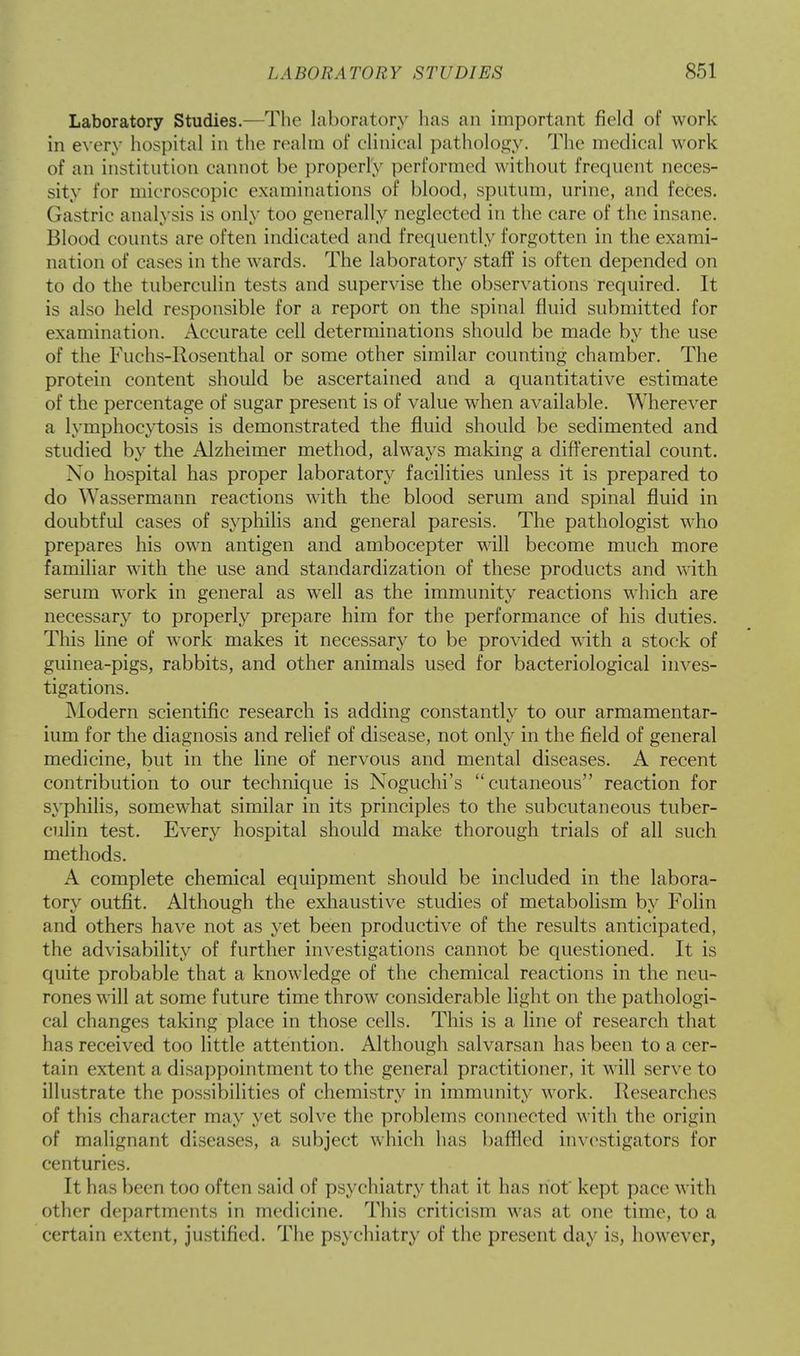 Laboratory Studies.—The laboratory has an important field of work in every hospital in the realm of clinical pathology. The medical work of an institution cannot be properly performed without frequent neces- sity for microscopic examinations of blood, sputum, urine, and feces. Gastric analysis is only too generally neglected in the care of the insane. Blood counts are often indicated and frequently forgotten in the exami- nation of cases in the wards. The laboratory staff is often depended on to do the tuberculin tests and supervise the observations required. It is also held responsible for a report on the spinal fluid submitted for examination. Accurate cell determinations should be made by the use of the luichs-Rosenthal or some other similar counting chamber. The protein content should be ascertained and a quantitative estimate of the percentage of sugar present is of value when available. Wherever a lymphocytosis is demonstrated the fluid should be sedimented and studied by the Alzheimer method, always making a differential count. No hospital has proper laboratory facilities unless it is prepared to do Wassermann reactions with the blood serum and spinal fluid in doubtful cases of syphilis and general paresis. The pathologist who prepares his own antigen and ambocepter will become much more familiar with the use and standardization of these products and with serum work in general as well as the immunity reactions which are necessary to properly prepare him for the performance of his duties. This line of work makes it necessary to be provided with a stock of guinea-pigs, rabbits, and other animals used for bacteriological inves- tigations. Modern scientific research is adding constantly to our armamentar- ium for the diagnosis and relief of disease, not only in the field of general medicine, but in the line of nervous and mental diseases. A recent contribution to our technique is Noguchi's cutaneous reaction for syphilis, somewhat similar in its principles to the subcutaneous tuber- culin test. Every hospital should make thorough trials of all such methods. A complete chemical equipment should be included in the labora- tory outfit. Although the exhaustive studies of metabolism by Folin and others have not as yet been productive of the results anticipated, the advisability of further investigations cannot be questioned. It is quite probable that a knowledge of the chemical reactions in the neu- rones will at some future time throw considerable light on the pathologi- cal changes taking place in those cells. This is a line of research that has received too little attention. Although salvarsan has been to a cer- tain extent a disappointment to the general practitioner, it will serve to illustrate the possibilities of chemistry in immunity work. Researches of this character may yet solve the problems connected with the origin of malignant diseases, a subject which has baffled investigators for centuries. It has been too often said of psychiatry that it has not kept pace with other departments in medicine. This criticism was at one time, to a certain extent, justified. The psychiatry of the present day is, however,