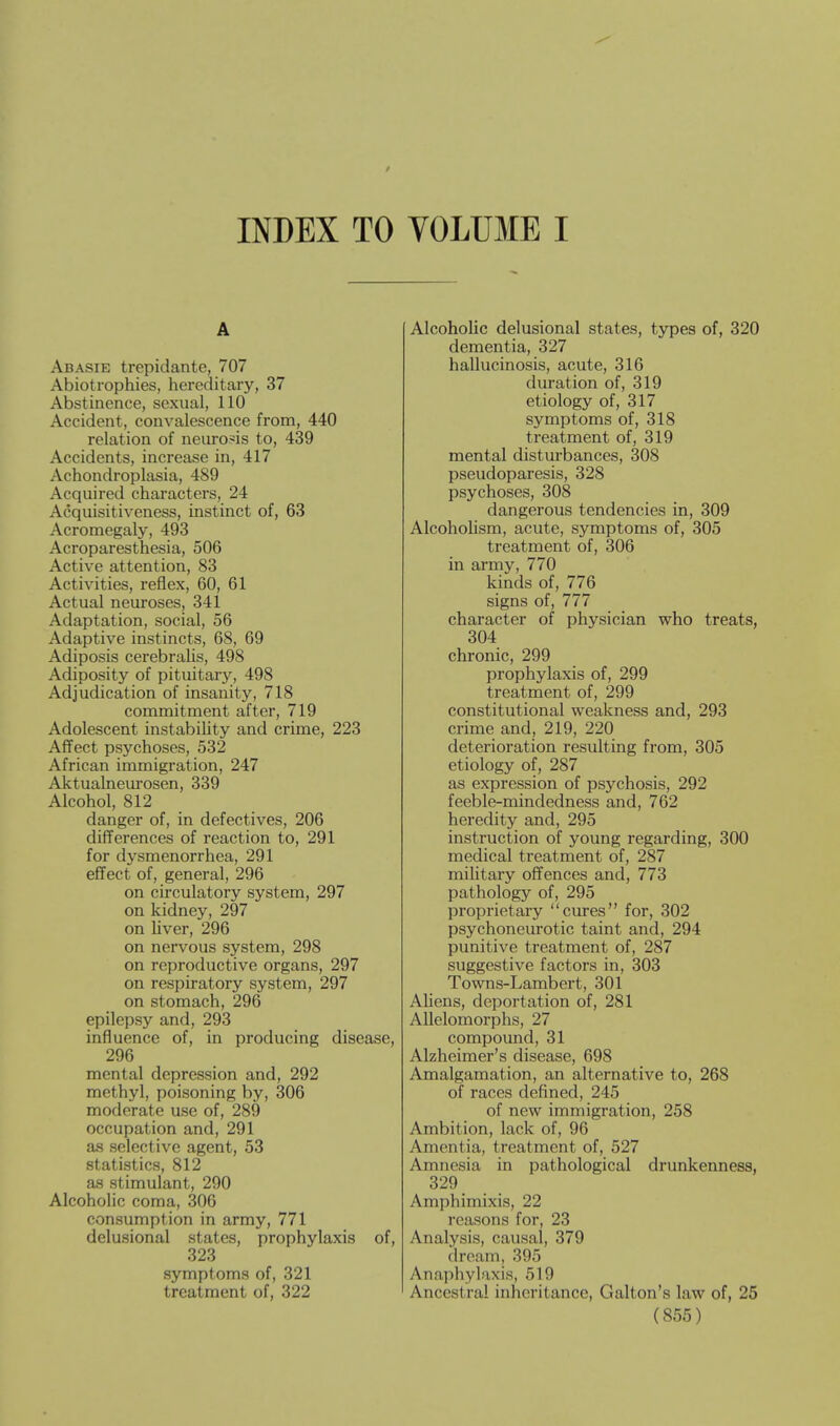 INDEX TO VOLUME I A Abasie trepidantc, 707 Abiotrophies, hereditary, 37 Abstinence, sexual, 110 Accident, convalescence from, 440 relation of neurosis to, 439 Accidents, increase in, 417 Achondroplasia, 489 Acquired characters, 24 Acquisitiveness, instinct of, 63 Acromegaly, 493 Acroparesthesia, 506 Active attention, 83 Activities, reflex, 60, 61 Actual neuroses, 341 Adaptation, social, 56 Adaptive instincts, 68, 69 Adiposis cerebralis, 498 Adiposity of pituitary, 498 Adjudication of insanity, 718 commitment after, 719 Adolescent instability and crime, 223 Affect psychoses, 532 African immigration, 247 Aktualneurosen, 339 Alcohol, 812 danger of, in defectives, 206 differences of reaction to, 291 for dysmenorrhea, 291 effect of, general, 296 on circulatory system, 297 on kidney, 297 on liver, 296 on nervous system, 298 on reproductive organs, 297 on respiratory system, 297 on stomach, 296 epilepsy and, 293 influence of, in producing disease, 296 mental depression and, 292 methyl, poisoning by, 306 moderate use of, 289 occupation and, 291 as selective agent, 53 statistics, 812 as stimulant, 290 Alcoholic coma, 306 consumption in army, 771 delusional states, prophylaxis of, 323 symptoms of, 321 treatment of, 322 Alcoholic delusional states, types of, 320 dementia, 327 hallucinosis, acute, 316 duration of, 319 etiology of, 317 symptoms of, 318 treatment of, 319 mental disturbances, 308 pseudoparesis, 328 psychoses, 308 dangerous tendencies in, 309 Alcoholism, acute, symptoms of, 305 treatment of, 306 in army, 770 kinds of, 776 signs of, 777 character of physician who treats, 304 chronic, 299 prophylaxis of, 299 treatment of, 299 constitutional weakness and, 293 crime and, 219, 220 deterioration resulting from, 305 etiology of, 287 as expression of psychosis, 292 feeble-mindedness and, 762 heredity and, 295 instruction of young regarding, 300 medical treatment of, 287 military offences and, 773 pathology of, 295 proprietary cures for, 302 psychoneurotic taint and, 294 punitive treatment of, 287 suggestive factors in, 303 Towns-Lambert, 301 Aliens, deportation of, 281 Allelomorphs, 27 compound, 31 Alzheimer's disease, 698 Amalgamation, an alternative to, 268 of races defined, 245 of new immigration, 258 Ambition, lack of, 96 Amentia, treatment of, 527 Amnesia in pathological drunkenness, 329 Amphimixis, 22 reasons for, 23 Analysis, causal, 379 dream, 395 Anaphylaxis, 519 Ancestral inheritance, Galton's law of, 25