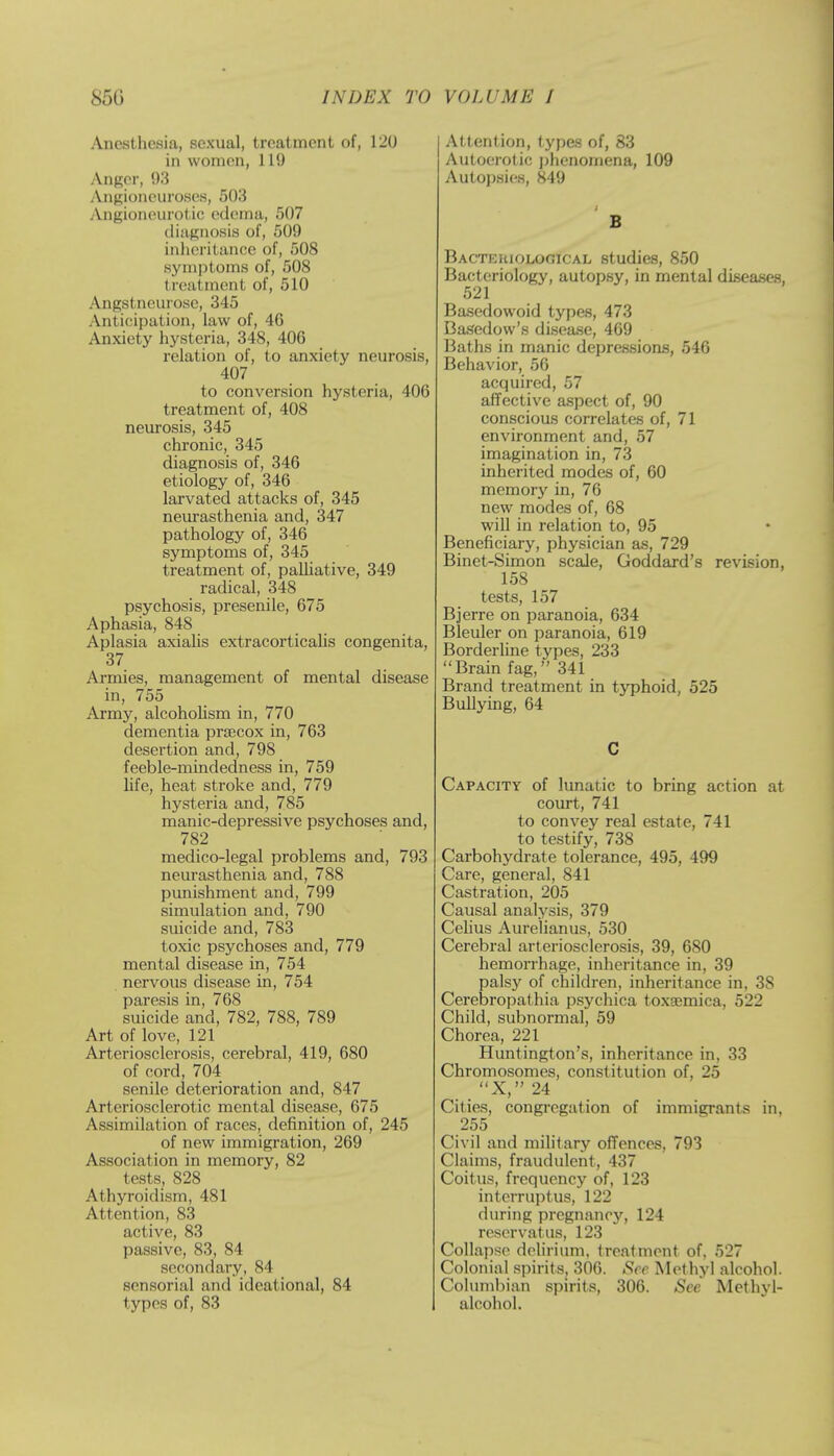 Anesthesia, sexual, treatment of, 120 in women, 119 Anger, 93 Angioneuroses, 503 Angioneurotic edema, 507 diagnosis of, 509 inheritance of, 508 symptoms of, 508 treatment of, 510 Angstneurose, 345 Anticipation, law of, 4G Anxiety hysteria, 348, 406 relation of, to anxiety neurosis, 407 to conversion hysteria, 40G treatment of, 408 neurosis, 345 chronic, 345 diagnosis of, 346 etiology of, 346 larvated attacks of, 345 neurasthenia and, 347 pathology of, 346 symptoms of, 345 treatment of, palliative, 349 radical, 348 psychosis, presenile, 675 Aphasia, 848 Aplasia axialis extracorticalis congenita, 37 Armies, management of mental disease in, 755 Army, alcoholism in, 770 dementia prsecox in, 763 desertion and, 798 feeble-mindedness in, 759 life, heat stroke and, 779 hysteria and, 785 manic-depressive psychoses and, 782 medico-legal problems and, 793 neurasthenia and, 788 punishment and, 799 simulation and, 790 suicide and, 783 toxic psychoses and, 779 mental disease in, 754 nervous disease in, 754 paresis in, 768 suicide and, 782, 788, 789 Art of love, 121 Arteriosclerosis, cerebral, 419, 680 of cord, 704 senile deterioration and, 847 Arteriosclerotic mental disease, 675 Assimilation of races, definition of, 245 of new immigration, 269 Association in memory, 82 tests, 828 Athyroidism, 481 Attention, 83 active, 83 passive, 83, 84 secondary, 84 .sensorial and ideational, 84 types of, 83 I Attention, types of, 83 Autoerotic phenomena, 109 Autopsies, 849 B Bacteriological studies, 850 Bacteriology, autopsy, in mental diseases, 521 Basedowoid types, 473 Basedow's disease, 469 Baths in manic depressions, 546 Behavior, 56 acquired, 57 affective aspect of, 90 conscious correlates of, 71 environment and, 57 imagination in, 73 inherited modes of, 60 memory in, 76 new modes of, 68 will in relation to, 95 Beneficiary, physician as, 729 Binet-Simon scale, Goddard's revision, 158 tests, 157 Bjerre on paranoia, 634 Bleuler on paranoia, 619 Borderline types, 233 Brain fag, 341 Brand treatment in typhoid, 525 Bullying, 64 C Capacity of lunatic to bring action at court, 741 to convey real estate, 741 to testify, 738 Carbohydrate tolerance, 495, 499 Care, general, 841 Castration, 205 Causal analysis, 379 Celius Aurelianus, 530 Cerebral arteriosclerosis, 39, 680 hemorrhage, inheritance in, 39 palsy of children, inheritance in, 38 Cerebropathia psychica toxsemica, 522 Child, subnormal, 59 Chorea, 221 Huntington's, inheritance in, 33 Chromosomes, constitution of, 25 X, 24 Cities, congregation of immigrants in, 255 Civil and military offences, 793 Claims, fraudulent, 437 Coitus, frequency of, 123 interruptus, 122 during pregnancy, 124 reservatus, 123 Collapse delirium, treatment of, 527 Colonial spirits, 306. See Methyl alcohol. Columbian spirits, 306. See Methyl- alcohol.