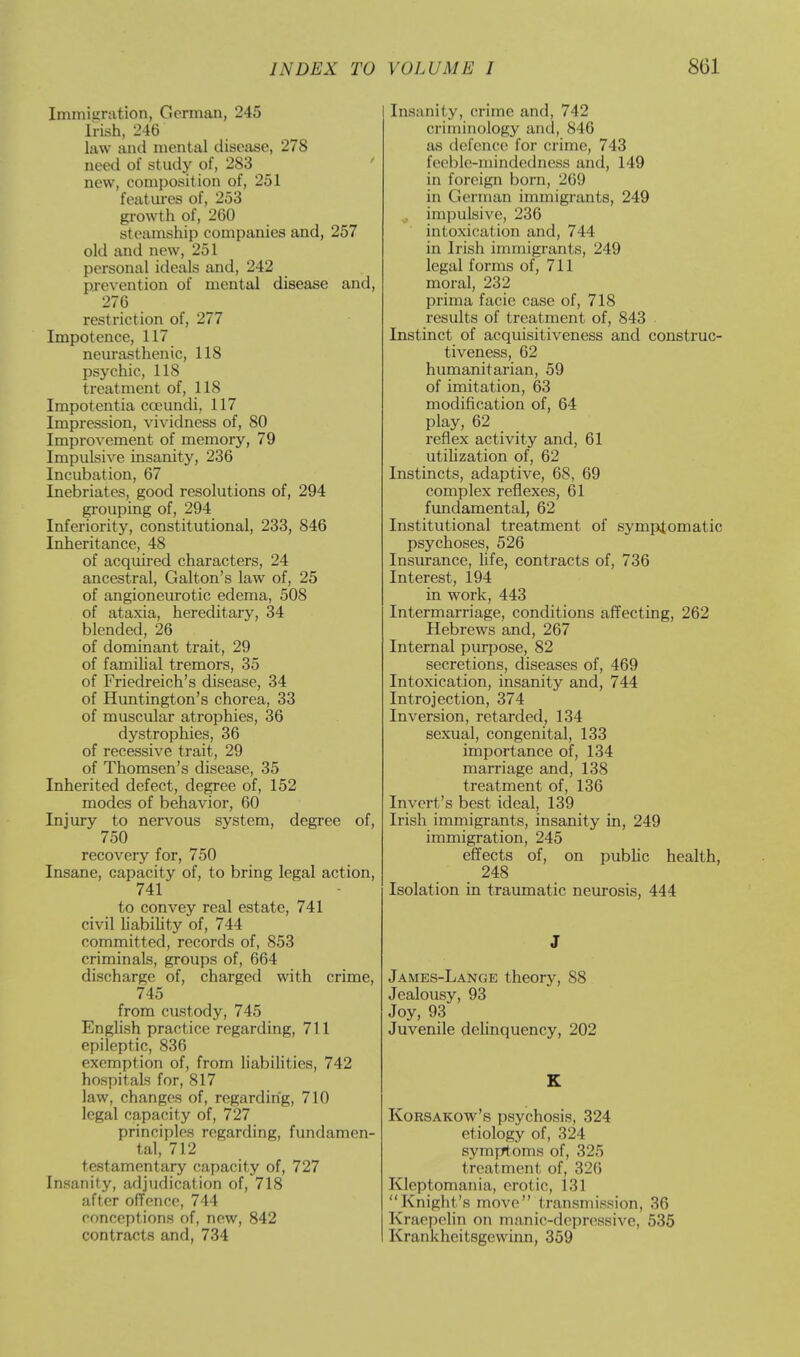 Immigration, Gorman, 245 Irish, 246 law ami mental disease, 278 need of study of, 283 new, composition of, 251 features of, 253 growth of, 260 steamship companies and, 257 old and new, 251 personal ideals and, 242 prevention of mental disease and, 276 restriction of, 277 Impotence, 117 neurasthenic, 118 psychic, 118 treatment of, 118 Impotentia cceundi, 117 Impression, vividness of, 80 Improvement of memory, 79 Impulsive insanity, 236 Incubation, 67 Inebriates, good resolutions of, 294 grouping of, 294 Inferiority, constitutional, 233, 846 Inheritance, 48 of acquired characters, 24 ancestral, Galton's law of, 25 of angioneurotic edema, 508 of ataxia, hereditary, 34 blended, 26 of dominant trait, 29 of familial tremors, 35 of Friedreich's disease, 34 of Huntington's chorea, 33 of muscular atrophies, 36 dystrophies, 36 of recessive trait, 29 of Thomsen's disease, 35 Inherited defect, degree of, 152 modes of behavior, 60 Injury to nervous system, degree of, 750 recovery for, 750 Insane, capacity of, to bring legal action, 741 to convey real estate, 741 civil liability of, 744 committed, records of, 853 criminals, groups of, 664 discharge of, charged with crime, 745 from custody, 745 English practice regarding, 711 epileptic, 836 exemption of, from liabilities, 742 hospitals for, 817 law, changes of, regarding, 710 legal capacity of, 727 principles regarding, fundamen- tal, 712 testamentary capacity of, 727 Insanity, adjudication of, 718 after offence, 744 conceptions of, new, 842 contracts and, 734 Insanity, crime and, 742 criminology and, 846 as defence for crime, 743 feeble-mindedness and, 149 in foreign born, 269 in German immigrants, 249 impulsive, 236 intoxication and, 744 in Irish immigrants, 249 legal forms of, 711 moral, 232 prima facie case of, 718 results of treatment of, 843 Instinct of acquisitiveness and construc- tiveness, 62 humanitarian, 59 of imitation, 63 modification of, 64 play, 62 reflex activity and, 61 utilization of, 62 Instincts, adaptive, 68, 69 complex reflexes, 61 fundamental, 62 Institutional treatment of symptomatic psychoses, 526 Insurance, life, contracts of, 736 Interest, 194 in work, 443 Intermarriage, conditions affecting, 262 Hebrews and, 267 Internal purpose, 82 secretions, diseases of, 469 Intoxication, insanity and, 744 Introjection, 374 Inversion, retarded, 134 sexual, congenital, 133 importance of, 134 marriage and, 138 treatment of, 136 Invert's best ideal, 139 Irish immigrants, insanity in, 249 immigration, 245 effects of, on public health, 248 Isolation in traumatic neurosis, 444 J James-Lange theory, 88 Jealousy, 93 Joy, 93 Juvenile delinquency, 202 K Korsakow's psychosis, 324 etiology of, 324 symptoms of, 325 treatment of, 326 Kleptomania, erotic, 131 Knight's move transmission, 36 Kraepelin on manic-depressive, 535 Krankheitsgcwinn, 359