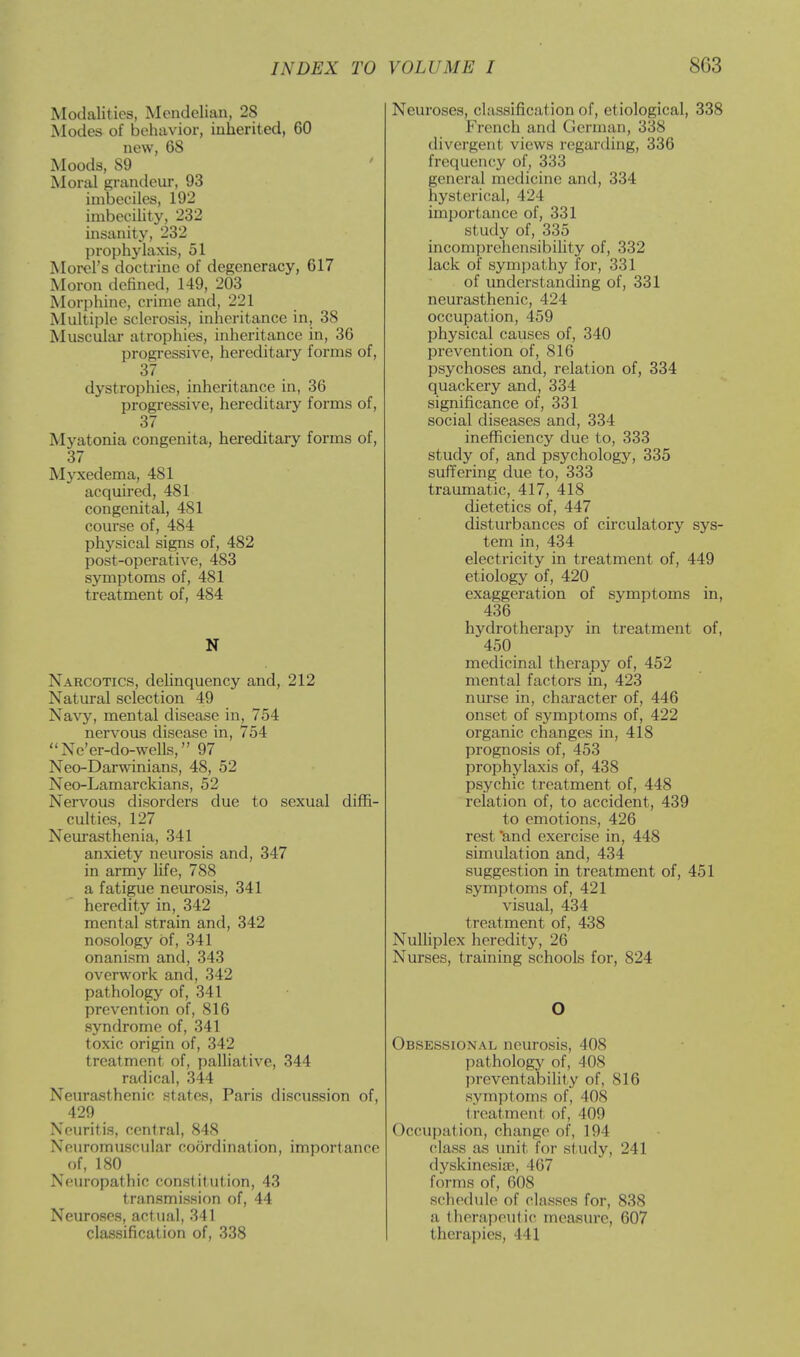 Modalities, Mendelian, 28 Modes of behavior, inherited, 60 new, 6S Moods, 89 Moral grandeur, 93 imbeciles, 192 imbecility, 232 insanity, '-'32 prophylaxis, 51 Morel's doctrine of degeneracy, 617 Moron defined, 149, 203 Morphine, crime and, 221 Multiple sclerosis, inheritance in, 38 Muscular atrophies, inheritance in, 36 progressive, hereditary forms of, 37 dystrophies, inheritance in, 36 progressive, hereditary forms of, 37 Myatonia congenita, hereditary forms of, 37 Myxedema, 481 acquired, 481 congenital, 481 course of, 484 physical signs of, 482 post-operative, 483 symptoms of, 481 treatment of, 484 N Narcotics, delinquency and, 212 Natural selection 49 Navy, mental disease in, 754 nervous disease in, 754 Ne'er-do-wells, 97 Neo-Darwinians, 48, 52 Neo-Lamarckians, 52 Nervous disorders due to sexual diffi- culties, 127 Neurasthenia, 341 anxiety neurosis and, 347 in army life, 788 a fatigue neurosis, 341 heredity in, 342 mental strain and, 342 nosology of, 341 onanism and, 343 overwork and, 342 pathology of, 341 prevention of, 816 syndrome of, 341 toxic origin of, 342 treatment of, palliative, 344 radical, 344 Neurasthenic states, Paris discussion of, 429 Neuritis, central, 848 Neuromuscular coordination, importance Of, 180 Neuropathic constitution, 43 transmission of, 44 Neuroses, actual, 341 classification of, 338 Neuroses, classification of, etiological, 338 French and German, 338 divergent views regarding, 336 frequency of, 333 general medicine and, 334 hysterical, 42 I importance of, 331 study of, 335 incomprehensibility of, 332 lack of sympathy for, 331 of understanding of, 331 neurasthenic, 424 occupation, 459 physical causes of, 340 prevention of, 816 psychoses and, relation of, 334 quackery and, 334 significance of, 331 social diseases and, 334 inefficiency due to, 333 study of, and psychology, 335 suffering due to, 333 traumatic, 417, 418 dietetics of, 447 disturbances of circulatory sys- tem in, 434 electricity in treatment of, 449 etiology of, 420 exaggeration of symptoms in, 436 hydrotherapy in treatment of, 450 medicinal therapy of, 452 mental factors in, 423 nurse in, character of, 446 onset of symptoms of, 422 organic changes in, 418 prognosis of, 453 prophylaxis of, 438 psychic treatment of, 448 relation of, to accident, 439 to emotions, 426 rest 'and exercise in, 448 simulation and, 434 suggestion in treatment of, 451 symptoms of, 421 visual, 434 treatment of, 438 Nulliplex heredity, 26 Nurses, training schools for, 824 O Obsessional neurosis, 408 pathology of, 408 preventability of, 816 symptoms of, 408 i reatmenl of, 409 Occupation, change of, 194 class as unit for study, 241 dyskinesia', 467 forms of, 608 schedule of classes for, 838 a therapeutic measure, 607 therapies, 441