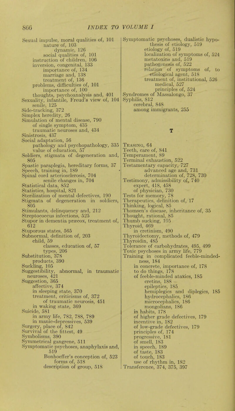 Sexual impulse, moral qualities of, 101 nature of, 103 dynamic, 126 social qualities of, 101 instruction of children, 106 inversion, congenital, 133 importance of, 134 marriage and, 138 treatment of, 136 problems, difficulties of, 101 importance of, 100 thoughts, psychoanalysis and, 401 Sexuality, infantile, Freud's view of, 104 senile, 125 Side-tracking, 372 Simplex heredity, 26 Simulation of mental disease, 790 of single symptom, 435 traumatic neuroses and, 434 Sinistrosis, 437 Social adaptation, 56 pathology and psychopathology, 335 value of education, 57 Soldiers, stigmata of degeneration and, 805 Spastic paraplegia, hereditary forms, 37 Speech, training in, 189 Spinal cord arteriosclerosis, 704 senile changes in, 704 Statistical data, 852 Statistics, hospital, 821 Sterilization of mental defectives, 190 Stigmata of degeneration in soldiers, 805 Stimulants, delinquency and, 212 Streptococcus infections, 525 Stupor in dementia praecox, treatment of, 612 Stuporous states, 565 Subnormal, definition of, 203 child, 59 classes, education of, 57 types, 206 Substitution, 378 products, 390 Suckling, 105 Suggestibility, abnormal, in traumatic neuroses, 421 Suggestion, 365 affective, 374 in sleeping state, 370 treatment, criticisms of, 372 of traumatic neurosis, 451 in waking state, 369 Suicide, 581 in army life, 782, 788, 789 in manic-depressives, 539 Surgery, place of, 842 Survival of the fittest, 49 Symbolisms, 390 Symmetrical gangrene, 511 Symptomatic psychoses, anaphylaxis and, 519 Bonhoeffer's conception of, 523 forms of, 518 description of group, 5IS Symptomatic psychoses, dualistic hypo- thesis of etiology, 519 etiology of, 519 localization of symptoms of, 524 metatoxins and, 519 pathogenesis of, 522 relation of symptoms of, to etiological agent, 518 treatment of, institutional, 526 medical, 527 principles of, 524 Syndromes of Massalongo, 37 Syphilis, 812 cerebral, 848 among immigrants, 255 T Teasing, 64 Teeth, care of, 841 Temperament, 89 Terminal exhaustion, 522 Testamentary capacity, 727 advanced age and, 731 determination of, 728, 730 Testimony, admissibility of, 740 expert, 418, 458 of physician, 730 Tests for memory, 78 Therapeutics, definition of, 17 Thinking, logical, 85 Thomsen's disease, inheritance of, 35 Thought, rational, 85 Thumb sucking, 105 Thyroid, 469 in cretinism, 490 Thyroidectomy, methods of, 479 Thyroidin, 485 Tolerance of carbohydrates, 495, 499 Toxic psychoses in army life, 779 Training in complicated feeble-minded- ness, 184 in concrete, importance of, 178 to do things, 178 of feeble-minded ataxics, 185 cretins, 188 epileptics, 185 hcmiplegics and diplegics, 185 hydrocephalics, 186 microcephalics, 186 mongolians, 1S6 in habits, 178 of higher grade defectives, 179 incentive in, 182 of low-grade defectives, 179 principles of, 174 progressive, 181 of smell, 183 in speech, 189 of taste, 183 of touch, 183 use of rhvfhm in, 182 Transference,'374, 375, 397