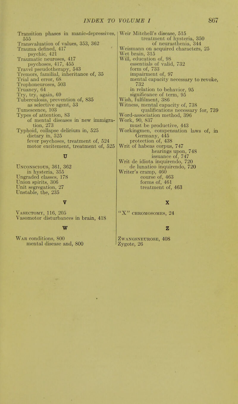 Transition phases in manic-depressives, 555 Transvaluation of values, 353, 362 Trauma defined, 417 psychic, 421 Traumatic neuroses, 417 psychoses, 417, 455 Travel pseudotherapy, 543 Tremors, familial, inheritance of, 35 Trial and error, 68 Trophoneuroses, 503 Truancy, 04 Try, try, again, 09 Tuberculosis, prevention of, 835 as selective agent, 53 Tumescence, 103 Types of attention, 83 of mental diseases in new immigra- tion, 273 Typhoid, collapse delirium in, 525 dietary in, 525 fever psychoses, treatment of, 524 motor excitement, treatment of, 525 U Unconscious, 301, 302 in hysteria, 355 Ungraded classes, 178 Union spirits, 300 Unit segregation, 27 Unstable, the, 235 V Vasectomy, 110, 205 Vasomotor disturbances in brain, 418 W War conditions, 800 mental disease and, 800 Weir Mitchell's disease, 515 treatment of hysteria, 350 of neurasthenia, 344 Weismann on acquired characters, 25 Wet brain, 315 Will, education of, 98 essentials of valid, 732 form of, 733 impairment of, 97 mental capacity necessary to revoke, 732 in relation to behavior, 95 significance of term, 95 Wish, fulfilment, 380 Witness, mental capacity of, 738 qualifications necessary for, 739 Word-association method, 390 Work, 90, 837 must be productive, 443 Workingmen, compensation laws of, in Germany, 445 protection of, 438 Writ of habeas corpus, 747 hearings upon, 748 issuance of, 747 Writ de idiota inquirendo, 720 de lunatico inquirendo, 720 Writer's cramp, 400 course of, 403 forms of, 461 treatment of, 463 X X CHROMOSOMES, 24 Z ZWANGSNEUROSE, 408 Zygote, 26