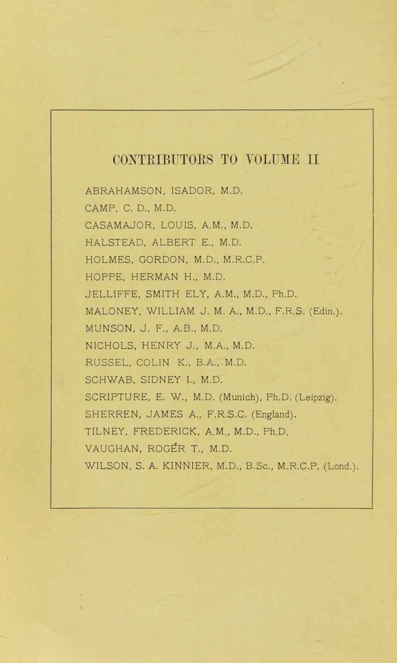 ABRAHAMSON, ISADOR, M.D. CAMP, C. D., M.D. CASAMAJOR, LOUIS, A.M., M.D. HALSTEAD, ALBERT E., M.D. HOLMES, GORDON, M.D., M.R.G.P. HOPPE, HERMAN H., M.D. JELLIFFE, SMITH ELY, A.M., M.D.. Ph.D. MALONEY, WILLIAM J. M. A., M.D., F.R.S. (Edin.). MUNSON, J. F., A.B., M.D. NICHOLS, HENRY J., M.A., M.D. RUSSEL, COLIN K., B.A...M.D. SCHWAB, SIDNEY I., M.D. SCRIPTURE, E. W., M.D. (Munich), Ph.D. (Leipzig). SHERREN, JAMES A., F.R.S.C. (England). TILNEY, FREDERICK, A.M., M.D., Ph.D. VAUGHAN, ROG^R T., M.D. WILSON, S. A. KINNIER, M.D., B.Sc, M.R.C.P. (Lond.).