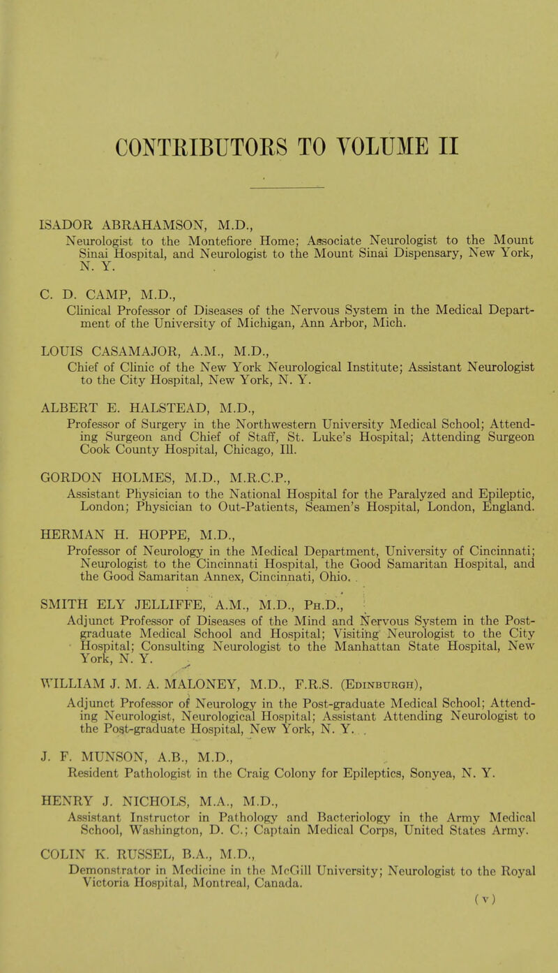 ISADOR ABRAHAMSON, M.D., Neurologist to the Montefiore Home; Associate Neurologist to the Mount Sinai Hospital, and Neurologist to the Mount Sinai Dispensary, New York, N. Y. C. D. CAMP, M.D., Clinical Professor of Diseases of the Nervous System in the Medical Depart- ment of the University of Michigan, Ann Arbor, Mich. LOUIS CASAMAJOR, A.M., M.D., Chief of Clinic of the New York Neurological Institute; Assistant Neurologist to the City Hospital, New York, N. Y. ALBERT E. HALSTEAD, M.D., Professor of Surgery in the Northwestern University Medical School; Attend- ing Surgeon and Chief of Staff, St. Luke's Hospital; Attending Surgeon Cook County Hospital, Chicago, 111. GORDON HOLMES, M.D., M.R.C.P., Assistant Physician to the National Hospital for the Paralyzed and Epileptic, London; Physician to Out-Patients, Seamen's Hospital, London, England. HERMAN H. HOPPE, M.D., Professor of Neurology in the Medical Department, University of Cincinnati; Neurologist to the Cincinnati Hospital, the Good Samaritan Hospital, and the Good Samaritan Annex, Cincinnati, Ohio. . SMITH ELY JELLIFFE, A.M., M.D., Ph.D., ; Adjunct Professor of Diseases of the Mind and Nervous System in the Post- graduate Medical School and Hospital; Visiting Neurologist to the City • Hospital; Consulting Neurologist to the Manhattan State Hospital, New York, N. Y. WILLIAM J. M. A. MALONEY, M.D., F.R.S. (Edinburgh), Adjunct Professor of Neurology in the Post-graduate Medical School; Attend- ing Neurologist, Neurological Hospital; Assistant Attending Neurologist to the Pogt-graduate Hospital, New York, N. Y. . J. F. MUNSON, A.B., M.D., Resident Pathologist in the Craig Colony for Epileptics, Sonyea, N. Y. HENRY J. NICHOLS, M.A., M.D., A.ssistant Instructor in Pathology and Bacteriology in the Army Medical School, Washington, D. C; Captain Medical Corps, United States Army. COLIN K. RUSSEL, B.A., M.D., Demonstrator in Medicine in the McGill University; Neurologist to the Royal Victoria Hospital, Montreal, Canada.