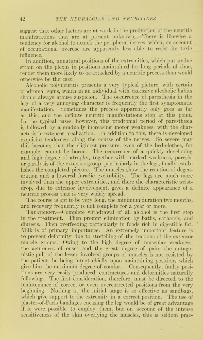 suggest that other factors are at work in tlie prod''.( tion of tlie neuritic manifestations that are at present unknown. There is Hkewise a tendency for alcohol to attack the peripheral nerves, which, on account of occupational overuse are apparently less able to resist its toxic influence. In addition, unnatural positions of the extremities, which put undue strain on the plexus in positions maintained for long periods of time, render them more likely to be attacked by a neuritic process than would otherwise be the case. Alcoholic polyneuritis presents a very typical picture, with certain prodromal signs, which in an individual with excessive alcoholic habits should always arouse suspicion. The occurrence of paresthesia in the legs of a very annoying character is frequently the first symptomatic manifestation. Sometimes the process apparently only goes as far as this, and the definite neuritic manifestations stop at this point. In the typical cases, however, this prodromal period of paresthesia is followed by a gradually increasing motor weakness, with the char- acteristic extensor localization. In addition to this, there is developed exquisite tenderness along the course of the nerves. So severe may this become, that the slightest pressure, even of the bed-clothes, for example, cannot be borne. The occurrence of a quickly developing and high degree of atrophy, together with marked weakness, paresis, or paralysis of the extensor group, particularly in the legs, finally estab- lishes the completed picture. The muscles show the reaction of degen- eration and a lowered faradic excitability. The legs are much more involved than the upper extremities, and there the characteristic wrist- drop, due to extensor involvement, gives a definite appearance of a neuritic process that is very widely spread. The course is apt to be very long, the minimum duration two months, and recovery frequently is not complete for a year or more. Treatment.—Complete withdrawal of all alcohol is the first step in the treatment. Then prompt elimination by baths, catharsis, and diuresis. Then overfeeding particularly in foods rich in digestible fat. Milk is of primary importance. An extremely important feature is to prevent deformity due to stretching of the tendons of the extensor muscle groups. Owing to the high degree of muscular weakness, the acuteness of onset and the great degree of pain, the antago- nistic pull of the lesser involved groups of muscles is not resisted by the patient, he being intent chiefly upon maintaining positions which give him the maximum degree of comfort. Consequently, faulty posi- tions are very easily produced, contractures and deformities naturally following. The first consideration, therefore, must be directed to the maintenance of correct or even overcorrected positions from the very beginning. Nothing at the initial stage is so eft'ective as sandbags, which give support to the extremity in a correct position. The use of plaster-of-Paris bandages encasing the leg would be of great advantage if it were possible to employ them, but on account of the intense sensitiveness of the sldn overlying the muscles, this is seldom prac-