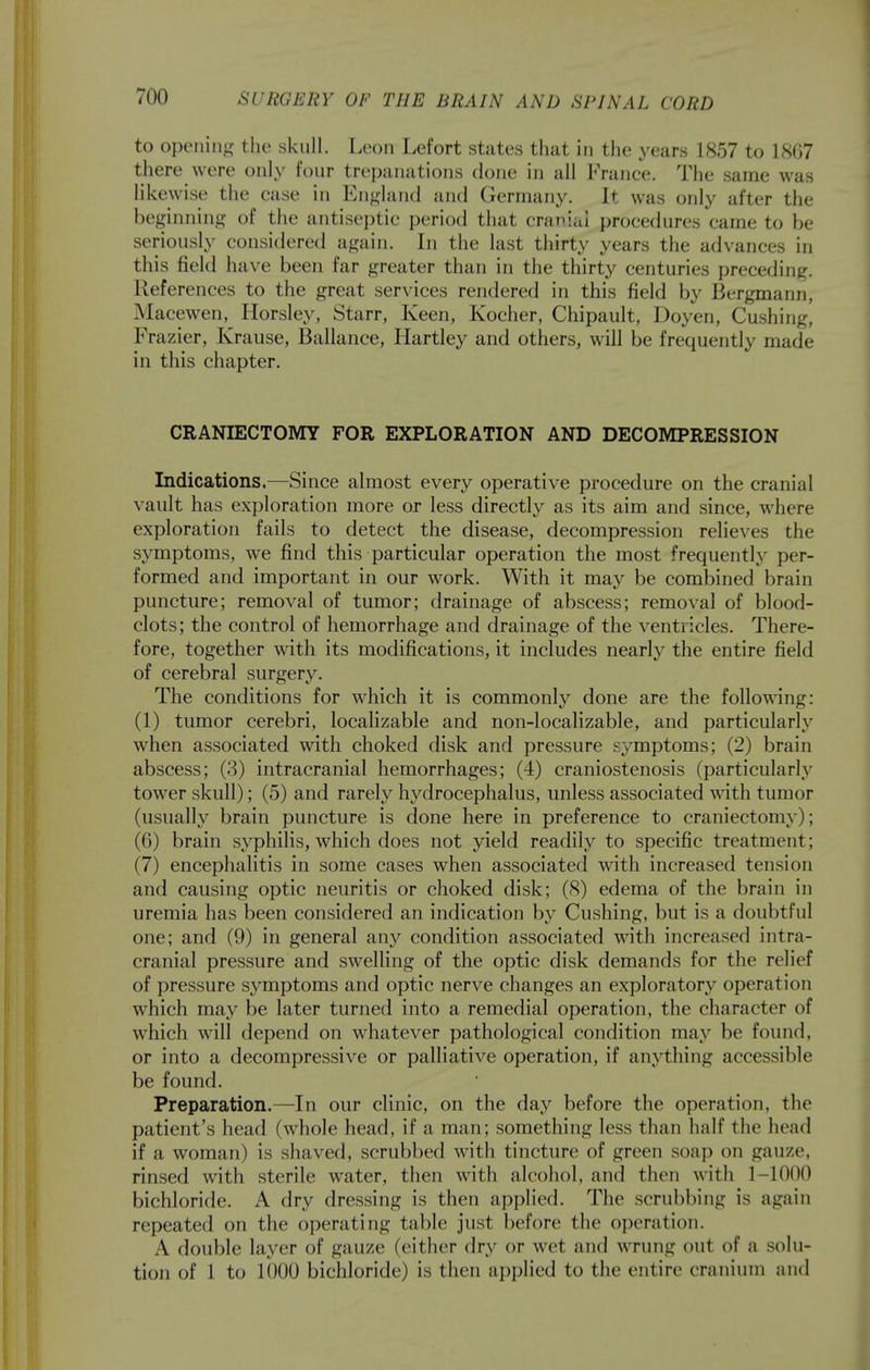 to openiiif;- the skull. Leon Lefort states that in the years 1857 to 1807 there were only four trepanations done in all France. The same was likewise the case in Enj^land and Germany. It was only after the beginning of the antiseptic period that cranial procedures came to be seriously considered again. In the last thirty years the advances in this field have been far greater than in the thirty centuries preceding. References to the great services rendered in this field by Bergmann, Macewen, Horsley, Starr, Keen, Kocher, Chipault, Doyen, Gushing, Frazier, Krause, Ballance, Hartley and others, will be frequently made in this chapter. CRANIECTOMY FOR EXPLORATION AND DECOMPRESSION Indications,—Since almost every operative procedure on the cranial vault has exploration more or less directly as its aim and since, where exploration fails to detect the disease, decompression relieves the sj^mptoms, we find this particular operation the most frequently per- formed and important in our work. With it may be combined brain puncture; removal of tumor; drainage of abscess; removal of blood- clots; the control of hemorrhage and drainage of the ventricles. There- fore, together with its modifications, it includes nearly the entire field of cerebral surgery. The conditions for which it is commonly done are the following: (1) tumor cerebri, localizable and non-1 ocalizable, and particularly when associated with choked disk and pressure symptoms; (2) brain abscess; (3) intracranial hemorrhages; (4) craniostenosis (particularly tower skull); (5) and rarely liydrocephalus, unless associated with tumor (usually brain puncture is done here in preference to craniectomy); (6) brain syphilis, which does not yield readily to specific treatment; (7) encephalitis in some cases when associated with increased tension and causing optic neuritis or choked disk; (8) edema of the brain in uremia has been considered an indication by Gushing, but is a doubtful one; and (9) in general any condition associated with increased intra- cranial pressure and swelling of the optic disk demands for the relief of pressure symptoms and optic nerve changes an exploratory^ operation which may be later turned into a remedial operation, the character of which will depend on whatever pathological condition may be found, or into a decompressive or palliative operation, if anj'^thing accessible be found. Preparation.—In our clinic, on the day before the operation, the patient's head (whole head, if a man; something less than half the head if a woman) is shaved, scrubbed with tincture of green soap on gauze, rinsed with sterile water, then with alcohol, and then with 1-1000 bichloride. A dry dressing is then applied. The scrubbing is again repeated on the operating talkie just before the operation. A double layer of gauze (either dry or wet and wrung out of a solu- tion of 1 to 1000 bicliloride) is then applied to the entire cranium and