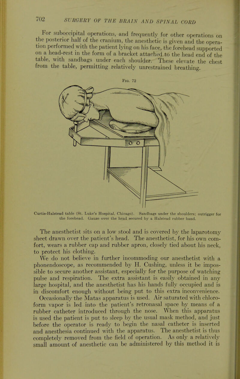 For suboccipital operations, and frequently for other operations on the posterior half of tlie cranium, the anesthetic is given and the opera- tion performed with the patient lying on his face, the forehead supported on a head-rest in the form of a bracket attached to the head end of the table, with sandbags under each shoulder. These elevate the chest from the table, permitting relatively unrestrained breathing. Fig. 72 Curtis-Halatead table (St. Luke's Hospital, Chicago). Sandbags under the shoulders; outrigger for the forehead. Gauze over the head secured by a Halstead rubber band. The anesthetist sits on a low stool and is covered by the laparotomy sheet drawn over the patient's head. The anesthetist, for his own com- fort, wears a rubber cap and rubber apron, closely tied about liis neck, to protect his clothing. We do not believe in further incommoding our anesthetist with a phonendoscope, as recommended by H. Gushing, unless it be impos- sible to secure another assistant, especially for the purpose of watching pulse and respiration. The extra assistant is easily obtained in any large hospital, and the anesthetist has his hands fully occupied and is in discomfort enough without being put to this extra inconvenience. Occasionally the Matas apparatus is used. Air saturated with chloro- form vapor is led into the patient's retronasal space by means of a rubber catheter introduced through the nose. When this apparatus is used the patient is put to sleep by the usual mask method, and just before the operator is ready to begin the nasal catheter is inserted and anesthesia continued with the apparatus. The anesthetist is thus completely removed from the field of operation. As only a relatively small amount of anesthetic can be administered by this method it is