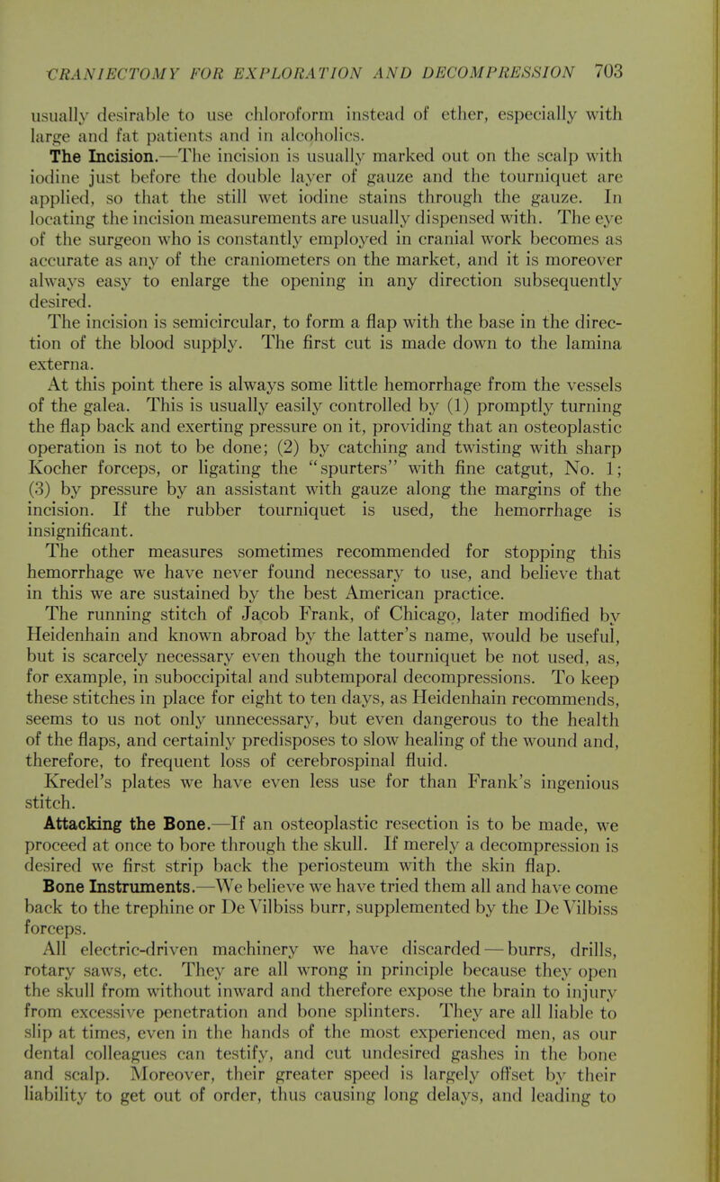usually desircable to use chloroform instead of ether, especially with large and fat patients and in alcoholics. The Incision.—The incision is usually marked out on the scalp with iodine just before the double layer of gauze and the tourniquet are applied, so that the still wet iodine stains through the gauze. In locating the incision measurements are usually dispensed with. The eye of the surgeon who is constantly employed in cranial work becomes as accurate as any of the craniometers on the market, and it is moreover always easy to enlarge the opening in any direction subsequently desired. The incision is semicircular, to form a flap with the base in the direc- tion of the blood supply. The first cut is made down to the lamina externa. At this point there is always some little hemorrhage from the vessels of the galea. This is usually easily controlled by (1) promptly turning the flap back and exerting pressure on it, providing that an osteoplastic operation is not to be done; (2) by catching and twisting with sharp Kocher forceps, or ligating the spurters with fine catgut, No. 1; (3) by pressure by an assistant with gauze along the margins of the incision. If the rubber tourniquet is used, the hemorrhage is insignificant. The other measures sometimes recommended for stopping this hemorrhage we have never found necessary to use, and believe that in this we are sustained by the best American practice. The running stitch of Jacob Frank, of Chicago, later modified by Heidenhain and known abroad by the latter's name, would be useful, but is scarcely necessary even though the tourniquet be not used, as, for example, in suboccipital and subtemporal decompressions. To keep these stitches in place for eight to ten days, as Heidenhain recommends, seems to us not only unnecessary, but even dangerous to the health of the flaps, and certainly predisposes to slow healing of the wound and, therefore, to frequent loss of cerebrospinal fluid. Kredel's plates we have even less use for than Frank's ingenious stitch. Attacking the Bone.—If an osteoplastic resection is to be made, we proceed at once to bore through the skull. If merely a decompression is desired we first strip back the periosteum with the skin flap. Bone Instruments.—We believe we have tried them all and have come back to the trephine or De Vilbiss burr, supplemented by the De Vilbiss forceps. All electric-driven machinery we have discarded — burrs, drills, rotary saws, etc. They are all wrong in principle because they open the skull from without inward and therefore expose the brain to injury from excessive penetration and bone splinters. They are all liable to slip at times, even in the hands of the most experienced men, as our dental colleagues can testify, and cut undesired gashes in the bone and scalp. Moreover, their greater speed is largely oft'set by tlieir liability to get out of order, thus causing long delays, and leading to