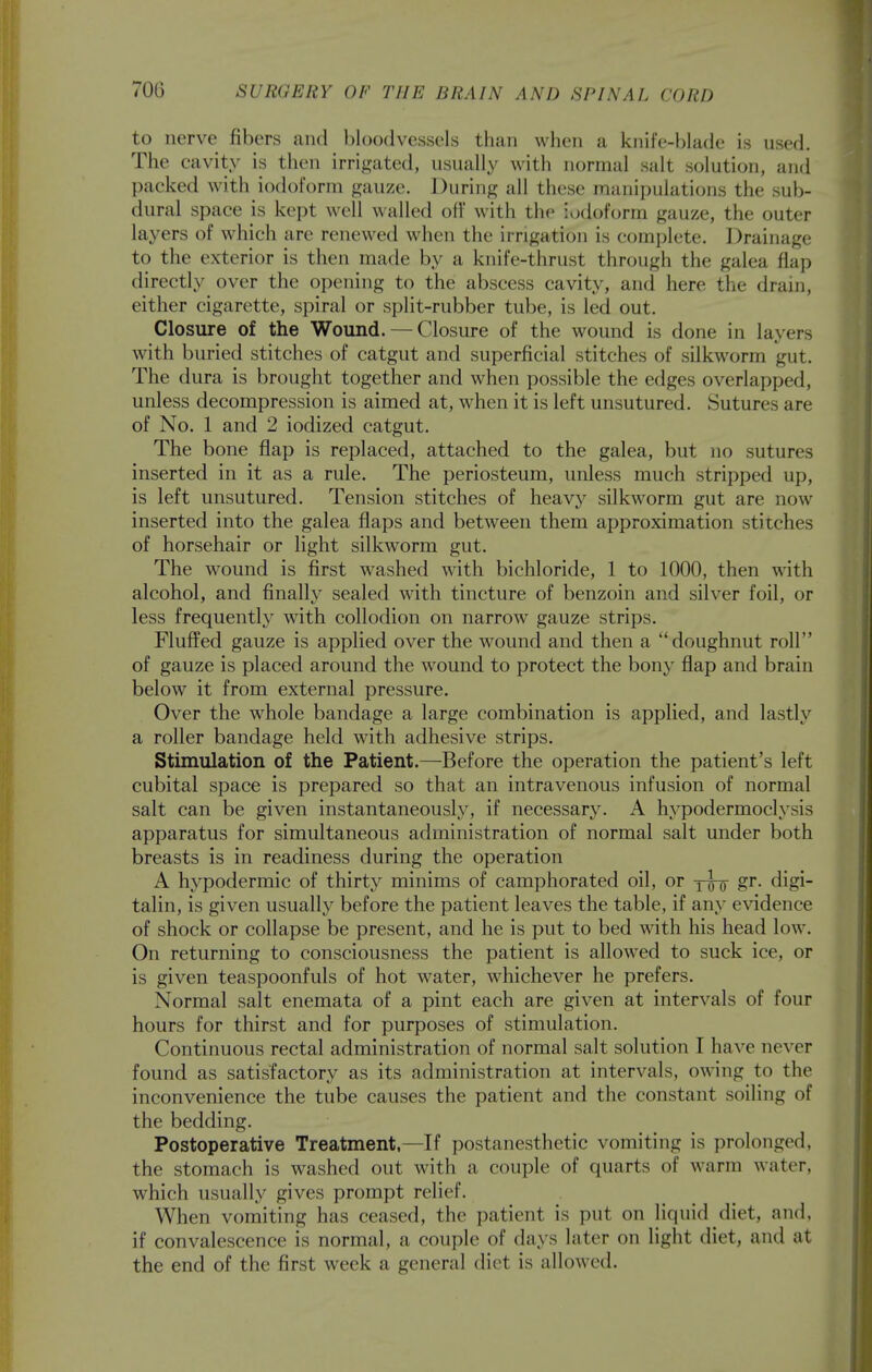 to nerve fibers and l)l()odvessels tliau when a knife-blade is used. The cavity is then irrigated, usually with normal salt solution, and packed with iodoform gauze. During all these manipulations the sub- dural space is kept well walled off with the iodoform gauze, the outer layers of which are renewed when the irrigation is complete. Drainage to the exterior is then made by a knife-thrust through the galea flap directly over the opening to the abscess cavity, and here the drain, either cigarette, spiral or split-rubber tube, is led out. Closure of the Wound. — Closure of the wound is done in layers with buried stitches of catgut and superficial stitches of silkworm gut. The dura is brought together and when possible the edges overlapped, unless decompression is aimed at, when it is left unsutured. Sutures are of No. 1 and 2 iodized catgut. The bone flap is replaced, attached to the galea, but no sutures inserted in it as a rule. The periosteum, unless much stripped up, is left unsutured. Tension stitches of heavy silkworm gut are now inserted into the galea flaps and between them approximation stitches of horsehair or light silkworm gut. The wound is first washed with bichloride, 1 to 1000, then with alcohol, and finally sealed with tincture of benzoin and silver foil, or less frequentl}^ with collodion on narrow gauze strips. Fluffed gauze is applied over the wound and then a doughnut roll of gauze is placed around the wound to protect the bony flap and brain below it from external pressure. Over the whole bandage a large combination is applied, and lastly a roller bandage held with adhesive strips. Stimulation of the Patient.—Before the operation the patient's left cubital space is prepared so that an intravenous infusion of normal salt can be given instantaneously, if necessary. A hypodermoclysis apparatus for simultaneous administration of normal salt under both breasts is in readiness during the operation A hypodermic of thirty minims of camphorated oil, or jw S^- ^igi talin, is given usually before the patient leaves the table, if any evidence of shock or collapse be present, and he is put to bed with his head low. On returning to consciousness the patient is allowed to suck ice, or is given teaspoonfuls of hot water, whichever he prefers. Normal salt enemata of a pint each are given at intervals of four hours for thirst and for purposes of stimulation. Continuous rectal administration of normal salt solution I have never found as satisfactory as its administration at intervals, owing to the inconvenience the tube causes the patient and the constant soiling of the bedding. Postoperative Treatment,—If postanesthetic vomiting is prolonged, the stomach is washed out with a couple of quarts of warm water, which usually gives prompt relief. When vomiting has ceased, the patient is put on liquid diet, and, if convalescence is normal, a couple of days later on light diet, and at the end of the first week a general diet is allowed.
