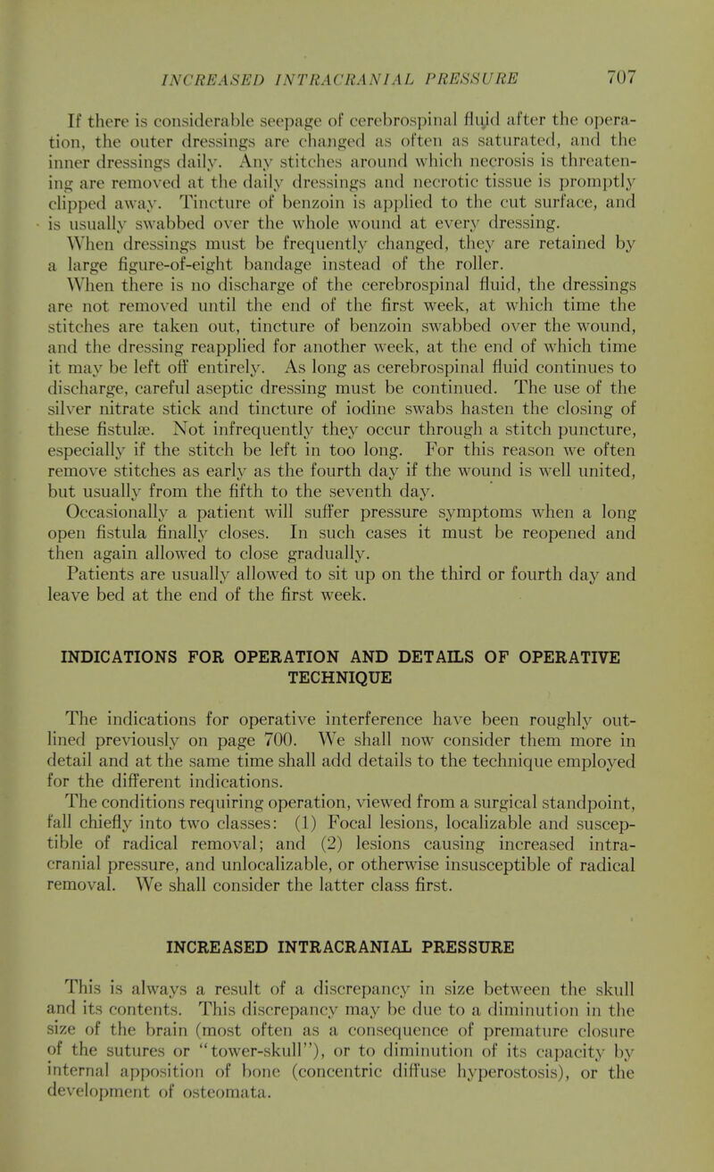 If there is considerable seepage of cerebrospinal fliyd after the opera- tion, the outer dressings are changed as often as saturated, and the inner dressings daily. Any stitches around wliich necrosis is threaten- ing are removed at the daily dressings and necrotic tissue is promptly clipped away. Tincture of benzoin is applied to the cut surface, and is usually swabbed over the whole wound at every dressing. When dressings must be frequently changed, tliey are retained by a large figure-of-eight bandage instead of the roller. When there is no discharge of the cerebrospinal fluid, the dressings are not removed until the end of the first week, at which time the stitches are taken out, tincture of benzoin swabbed over the wound, and the dressing reapplied for another week, at the end of which time it may be left oft' entirely. As long as cerebrospinal fluid continues to discharge, careful aseptic dressing must be continued. The use of the silver nitrate stick and tincture of iodine swabs hasten the closing of these fistula?. Not infrequently they occur through a stitch puncture, especially if the stitch be left in too long. For this reason we often remove stitches as early as the fourth day if the wound is well united, but usually from the fifth to the seventh day. Occasionally a patient will suffer pressure symptoms wdien a long open fistula finally closes. In such cases it must be reopened and then again allowed to close gradually. Patients are usually allowed to sit up on the third or fourth day and leave bed at the end of the first week. INDICATIONS FOR OPERATION AND DETAILS OF OPERATIVE TECHNIQUE The indications for operative interference have been roughly out- lined previously on page 700. We shall now consider them more in detail and at the same time shall add details to the technique employed for the different indications. The conditions requiring operation, viewed from a surgical standpoint, fall chiefly into two classes: (1) Focal lesions, localizable and suscep- tible of radical removal; and (2) lesions causing increased intra- cranial pressure, and unlocalizable, or otherwise insusceptible of radical removal. We shall consider the latter class first. INCREASED INTRACRANIAL PRESSURE This is always a result of a discrepancy in size between the skull and its contents. This discrepancy may be due to a diminution in the size of the brain (most often as a consequence of premature closure of the sutures or tower-skull), or to diminution of its capacity by mternal apposition of bone (concentric dift'use hyperostosis), or the development of ostcomata.