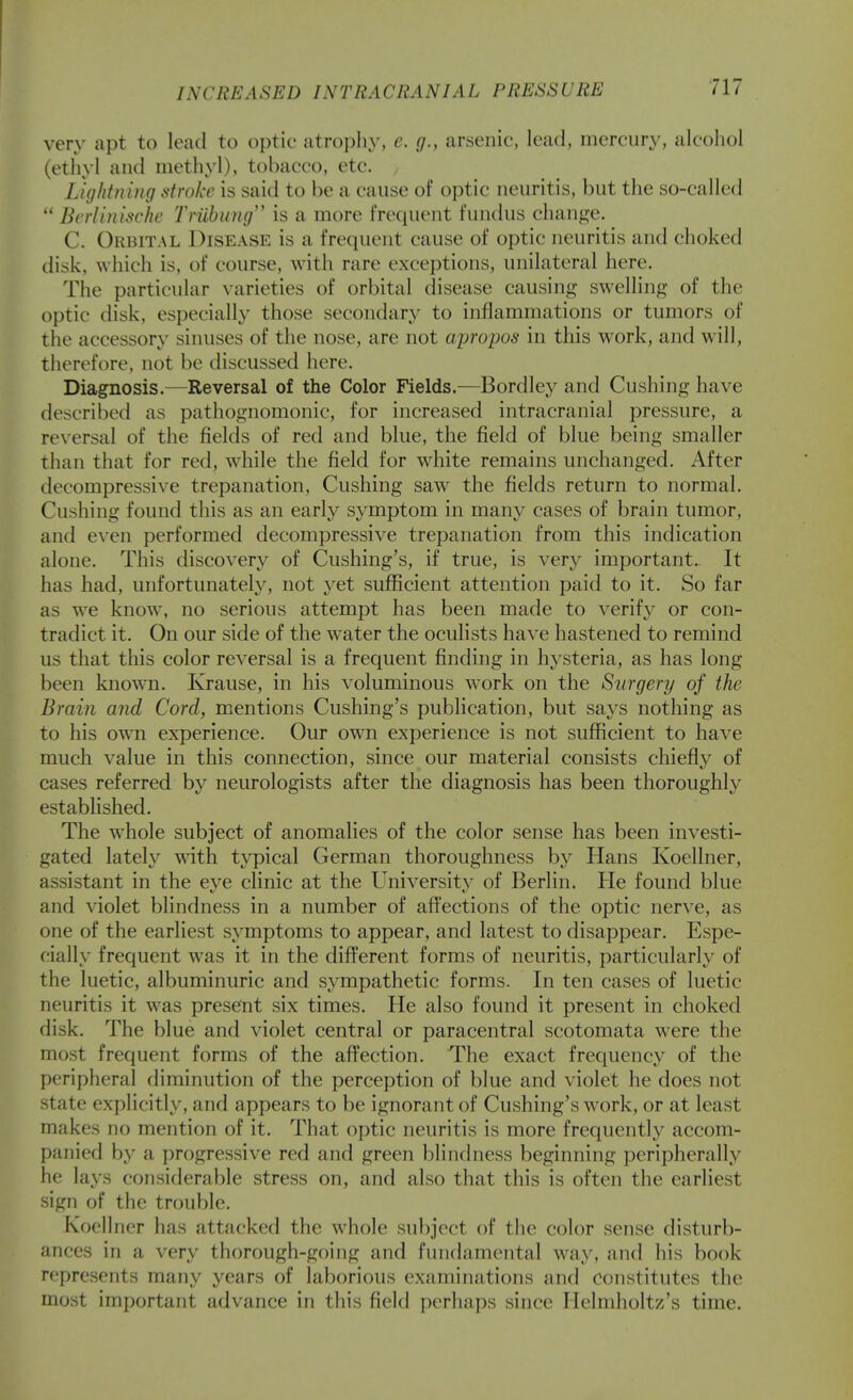very apt to loail to optic atrophy, e. g., arsenic, lead, mercury, alcohol (ethyl and methyl), tobacco, etc. Lightning stroke is said to he a cause of optic neuritis, but the so-called  Bcrlinischc Triihung'' is a more frequent fundus change. C. Orbital Disease is a frequent cause of optic neuritis and choked disk, which is, of course, with rare exceptions, unilateral here. The particular varieties of orbital disease causing swelling of the optic disk, especially those secondary to inflammations or tumors of the accessory sinuses of the nose, are not apropos in this work, and will, therefore, not be discussed here. Diagnosis.—Reversal of the Color Fields.—Bordley and Gushing have described as pathognomonic, for increased intracranial pressure, a re\-ersal of the fields of red and blue, the field of blue being smaller than that for red, while the field for white remains unchanged. After decompressive trepanation. Gushing saw the fields return to normal. Gushing found this as an early symptom in many cases of brain tumor, and even performed decompressive trepanation from this indication alone. This discovery of Gushing's, if true, is very important. It has had, unfortunately, not yet sufficient attention paid to it. So far as we know', no serious attempt has been made to verif}'^ or con- tradict it. On our side of the water the oculists have hastened to remind us that this color reversal is a frequent finding in hysteria, as has long been known. Krause, in his voluminous work on the Surgery of the Brain and Cord, mentions Gushing's publication, but says nothing as to his own experience. Our own experience is not sufficient to have much value in this connection, since our material consists chiefly of cases referred by neurologists after the diagnosis has been thoroughly established. The W'hole subject of anomalies of the color sense has been investi- gated lateh' with typical German thoroughness by Hans Koellner, assistant in the eye clinic at the University of Berlin. He found blue and violet blindness in a number of affections of the optic nerve, as one of the earliest symptoms to appear, and latest to disappear. Espe- cially frequent was it in the different forms of neuritis, particularly of the luetic, albuminuric and sympathetic forms. In ten cases of luetic neuritis it was present six times. He also found it present in choked disk. The blue and violet central or paracentral scotomata were the most frequent forms of the afi^ection. The exact frequency of the peripheral diminution of the perception of blue and violet he does not state explicitly, and appears to be ignorant of Gushing's work, or at least makes no mention of it. That optic neuritis is more frequently accom- panied by a progressive red and green blindness beginning peripherally he lays considerable stress on, and also that this is often the earliest sign of the trouble. Koellner has attacked the whole subject of the color sense disturb- ances in a very thorough-going and fundamental way, and his book represents many years of laborious examinations and constitutes the most important advance in this field perhaps since Ilelmholtz's time.