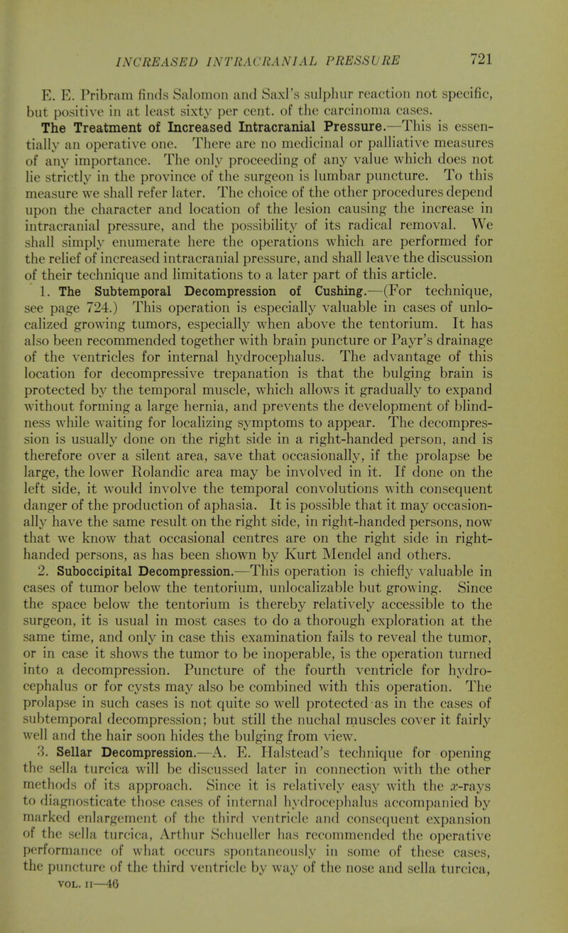 E. E. Pribram finds Salomon and Saxl's sulphur reaction not specific, but positive in at least sixty per cent, of the carcinoma cases. The Treatment of Increased Intracranial Pressure.—This is essen- tially an operative one. There are no medicinal or palliative measures of any importance. The only proceeding of any value which does not lie strictly in the province of the surgeon is lumbar puncture. To this measure we shall refer later. The choice of the other procedures depend upon the character and location of the lesion causing the increase in intracranial pressure, and the possibility of its radical removal. We shall simply enumerate here the operations which are performed for the relief of increased intracranial pressure, and shall leave the discussion of their technique and limitations to a later part of this article. 1. The Subtemporal Decompression of Gushing.—(For technique, see page 724.) This operation is especially valuable in cases of unlo- calized growing tumors, especially when above the tentorium. It has also been recommended together with brain puncture or Payr's drainage of the ventricles for internal hydrocephalus. The advantage of this location for decompressive trepanation is that the bulging brain is protected by the temporal muscle, which allows it gradually to expand without forming a large hernia, and prevents the development of blind- ness while waiting for localizing symptoms to appear. The decompres- sion is usually done on the right side in a right-handed person, and is therefore over a silent area, save that occasionally, if the prolapse be large, the lower Rolandic area may be involved in it. If done on the left side, it would involve the temporal convolutions with consequent danger of the production of aphasia. It is possible that it may occasion- ally have the same result on the right side, in right-handed persons, now that we know that occasional centres are on the right side in right- handed persons, as has been shown by Kurt Mendel and others. 2. Suboccipital Decompression.—This operation is chiefly valuable in cases of tumor below the tentorium, unlocalizable but growing. Since the space below the tentorium is thereby relatively accessible to the surgeon, it is usual in most cases to do a thorough exploration at the same time, and only in case this examination fails to reveal the tumor, or in case it shows the tumor to be inoperable, is the operation turned into a decompression. Puncture of the fourth ventricle for hydro- cephalus or for cysts may also be combined with this operation. The prolapse in such cases is not quite so well protected as in the cases of subtemporal decompression; but still the nuchal rnuscles cover it fairly well and the hair soon hides the bulging from view. '4. Sellar Decompression.—A. E. Ilalstead's technique for opening the sella turcica will be discussed later in connection with the other methods of its approach. Since it is relatively easy with the a'-rays to diagnosticate those cases of internal hydrocephalus accompanied by marked enlargement of the third ventricle and consequent expansion of the sella turcica, Artluir Schueller has recommended the operative performance of what occurs spontaneously in some of these cases, the puncture of the third ventricle by way of the nose and sella turcica, VOL. II—46