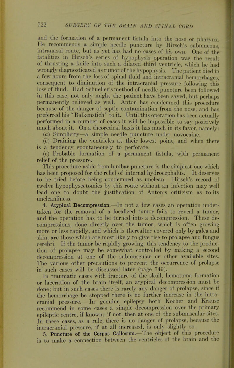 709 and the formcation of a permanent fistula into tlie nose or pharynx. He recommends a simple needle puncture by Hirsch's submucous, intranasal route, but as yet has had no cases of his own. One of the fatalities in Hirsch's series of hypophysis operation was the result of thrusting a knife into such a dilated third ventricle, which he had wrongly diagnosticated as tumor of the hypophysis. The patient died in a few hours from the loss of spinal fluid and intracranial hemorrhages, consequent to diminution of the intracranial pressure following this loss of fluid. Had Schueller's method of needle puncture been followed in this case, not only might the patient have been saved, but perhaps permanently relieved as well. Anton has condemned this procedure because of the danger of septic contamination from the nose, and has preferred his  Balkenstich to it. Until this operation has been actually performed in a number of cases it will be impossible to say positively much about it. On a theoretical basis it has much in its favor, namely: (a) Simplicity—a simple needle puncture under novocaine. (6) Draining the ventricles at their lowest point, and when there is a tendency spontaneously to perforate. (c) Probable formation of a permanent fistula, with permanent relief of the pressure. This procedure aside from lumbar puncture is the simplest one which has been proposed for the relief of internal hydrocephalus. It deserves to be tried before being condemned as unclean. Hirsch's record of twelve hypophysectomies by this route without an infection may well lead one to doubt the justification of Anton's criticism as to its uncleanliness. 4. Atypical Decompression.—In not a few cases an operation under- taken for the removal of a localized tumor fails to reveal a tumor, and the operation has to be turned into a decompression. These de- compressions, done directly over the tumor, which is often growing more or less rapidly, and which is thereafter covered only hy galea and skin, are those which are most likely to give rise to prolapse and fungus cerebri. If the tumor be rapidly gro\^^ng, this tendency to the produc- tion of prolapse may be somewhat controlled by making a second decompression at one of the submuscular or other available sites. The various other precautions to prevent the occurrence of prolapse in such cases will be discussed later (page 749). In traumatic cases with fracture of the skull, hematoma formation or laceration of the brain itself, an atypical decompression must be done; but in such cases there is rarely any danger of prolapse, since if the hemorrhage be stopped there is no further increase in the intra- cranial pressure. In genuine epilepsy both Kocher and Krause recommend in some cases a simple decompression over the primary epileptic centre, if known; if not, then at one of the submuscular sites. In these cases, as a rule, there is no danger of prolapse, because the intracranial pressure, if at all increased, is only slightly so. 5, Puncture of the Corpus Callosum.—The object of this procedure is to make a connection between the ventricles of the brain and the