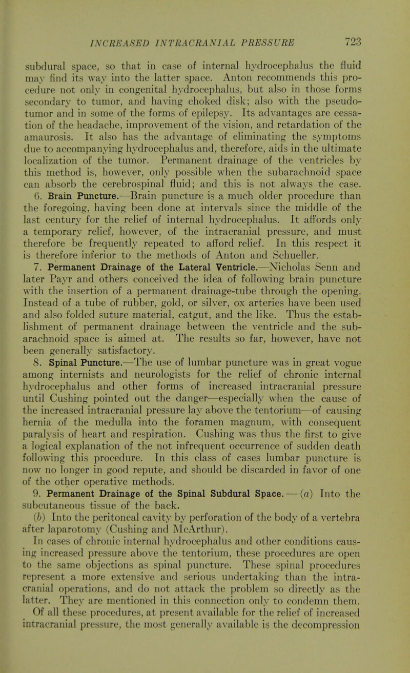 subdural space, so that in case of internal hydrocephalus the fluid may find its way into the latter space. Anton recommends this pro- cedure not only in congenital hydrocephalus, but also in those forms secondary to tumor, and having choked disk; also with the pseudo- tumor and in some of the forms of epilepsy. Its advantages are cessa- tion of the headache, improvement of the vision, and retardation of the amaurosis. It also has the advantage of eliminating the symptoms due to accompanying hydrocephalus and, therefore, aids in the ultimate localization of the tumor. Permanent drainage of the ventricles by this method is, however, only possible when the subarachnoid space can absorb the cerebrospinal fluid; and this is not always the case. 6. Brain Puncture.—Brain puncture is a much older procedure than the foregoing, having been done at intervals since the middle of the last century for the relief of internal hydrocephalus. It affords only a temporary relief, however, of the intracranial pressure, and must therefore be frequently repeated to afford relief. In this respect it is therefore inferior to the methods of Anton and Schueller. 7. Permanent Drainage of the Lateral Ventricle.—Nicholas Senn and later Payr and others conceived the idea of following brain puncture with the insertion of a permanent drainage-tube through the opening. Instead of a tube of rubber, gold, or silver, ox arteries have been used and also folded suture material, catgut, and the like. Thus the estab- lishment of permanent drainage between the ventricle and the sub- arachnoid space is aimed at. The results so far, however, have not been generally satisfactory. 8. Spinal Puncture.—The use of lumbar puncture was in great vogue among internists and neurologists for the relief of chronic internal hydrocephalus and other forms of increased intracranial pressure until Gushing pointed out the danger—especially when the cause of the increased intracranial pressure lay above the tentorium—of causing hernia of the medulla into the foramen magnum, with consequent paralysis of heart and respiration. Gushing was thus the first to give a logical explanation of the not infrequent occurrence of sudden death following this procedure. In this class of cases lumbar puncture is now no longer in good repute, and should be discarded in favor of one of the other operative methods. 9. Permanent Drainage of the Spinal Subdural Space. — (a) Into the subcutaneous tissue of the back. (b) Into the peritoneal cavity by perforation of the body of a vertebra after laparotomy (Gushing and McArthur). In cases of chronic internal hydrocephalus and other conditions caus- ing increased pressure above the tentorium, these procedures are open to the same objections as spinal puncture. These spinal procedures represent a more extensive and serious undertaking than the intra- cranial operations, and do not attack the problem so directly as the latter. They are mentioned in this connection only to condemn them. Of all these procedures, at present available for the relief of increased intracranial pressure, the most generally available is the decompression
