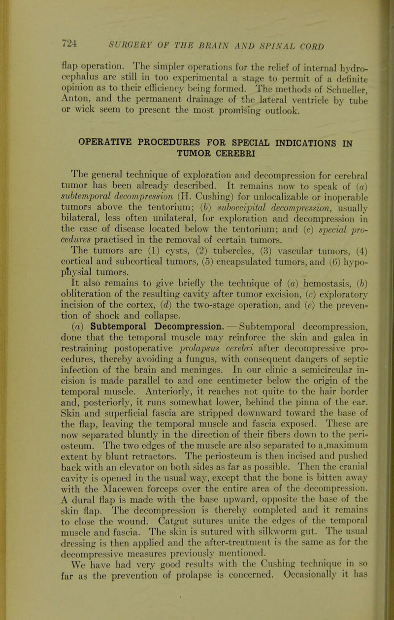 flap operation. The simpler operations for the relief of internal hydro- cephalus are still in too experimental a stage to j)ermit of a definite opinion as to their efficiency being formed. The methods of Schueller, Anton, and the permanent drainage of the lateral ventricle by tube or wick seem to present the most promising outlook. OPERATIVE PROCEDURES FOR SPECIAL INDICATIONS IN TUMOR CEREBRI The general technique of exploration and decompression for cerebral tumor has been already described. It remains now to speak of (a) subtemporal decompression (11. Gushing) for unlocalizable or inoperable tumors above the tentorium; (b) suboccipital decompression, usually bilateral, less often unilateral, for exploration and decompression in the case of disease located below the tentorium; and (c) special pro- cedures practised in the removal of certain tumors. The tumors are (1) cysts, (2) tubercles, (3) vascular tumors, (4) cortical and subcortical tumors, (5) encapsulated tumors, and yiS) hypo- physial tumors. It also remains to give briefly the technique of (a) hemostasis, (6) obliteration of the resulting cavity after tumor excision, (c) exploratory incision of the cortex, {d) the two-stage operation, and (e) the preven- tion of shock and collapse. (a) Subtemporal Decompression. — Subtemporal decompression, done that the temporal muscle may reinforce the skin and galea in restraining postoperative prolapsus cerebri after decompressive pro- cedures, thereby avoiding a fungus, with consequent dangers of septic infection of the brain and meninges. In our clinic a semicircular in- cision is made parallel to and one centimeter below the origin of the temporal muscle. Anteriorly, it reaches not quite to the hair border and, posteriorly, it runs somewhat lower, behind the pinna of the ear. Skin and superficial fascia are stripped downward toward the base of the flap, leaving the temporal muscle and fascia exposed. These are now separated bluntly in the direction of their fibers down to the peri- osteum. The two edges of the muscle are also separated to a.maximum extent by blunt retractors. The periosteum is then incised and pushed back with an elevator on both sides as far as possible. Then the cranial cavity is opened in the usual way, except that the bone is bitten away with the Macewen forceps over the entire area of the decompression. A dural flap is made with the base upward, opposite the base of the skin flap. The decompression is thereby completed and it remains to close the wound. Catgut sutures unite the edges of the temporal muscle and fascia. The skin is sutured with silkworm gut. The usual dressing is then applied and the after-treatment is the same as for the decompressive measures previously mentioned. We have had very good results with the Cushing techni(iue in so far as the prevention of prolapse is concerned. Occasionally it has