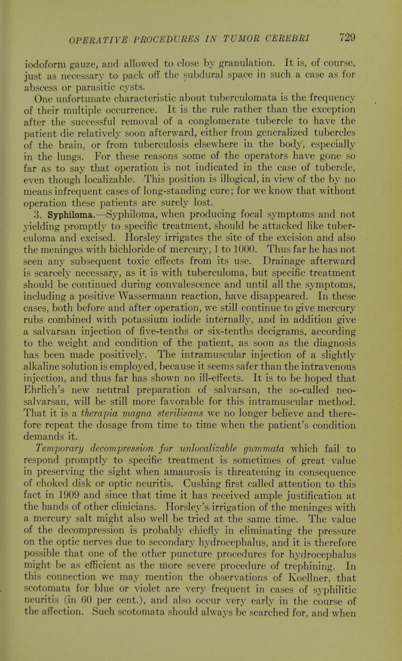 iodoform gauze, and allowed to close by granulation. It is, of course, just as necessary to pack oil' the subdural space in such a case as for abscess or parasitic cysts. One unfortunate characteristic about tuberculomata is the frequency of their multiple occurrence. It is the rule rather than the exception after the successful removal of a conglomerate tubercle to have the patient die relatively soon afterward, either from generalized tubercles of the brain, or from tuberculosis elsewhere in the body, especially in the lungs. For these reasons some of the operators have gone so far as to say that operation is not indicated in the case of tubercle, even though localizable. This position is illogical, in view of the by no means infrequent cases of long-standing cure; for we know that without operation these patients are surely lost. 3. Syphiloma.—Syphiloma, when producing focal symptoms and not yielding promptly to specific treatment, should be attacked like tuber- culoma and excised. Horsley irrigates the site of the excision and also the meninges with bichloride of mercury, 1 to 1000. Thus far he has not seen any subsequent toxic effects from its use. Drainage afterward is scarcely necessary, as it is with tuberculoma, but specific treatment should be continued during convalescence and until all the symptoms, including a positive Wassermann reaction, have disappeared. In these cases, both before and after operation, we still continue to give mercury rubs combined with potassium iodide internally, and in addition give a salvarsan injection of five-tenths or six-tenths decigrams, according to the weight and condition of the patient, as soon as the diagnosis has been made positively. The intramuscular injection of a slightly alkaline solution is employed, because it seems safer than the intravenous injection, and thus far has shown no ill-effects. It is to be hoped that Ehrlich's new netitral preparation of salvarsan, the so-called neo- salvarsan, will be still more favorable for this intramuscular method. That it is a therapia magna sterilisans we no longer believe and there- fore repeat the dosage from time to time when the patient's condition demands it. Temporary decompression for unlocalimhle gummata which fail to respond promptly to specific treatment is sometimes of great value in preserving the sight when amaurosis is threatening in consequence of choked disk or optic neuritis. Gushing first called attention to this fact in 1909 and since that time it has received ample justification at the hands of other clinicians. Horsley's irrigation of the meninges with a mercury salt might also well be tried at the same time. The value of the decompression is probably chiefly in eliminating the pressure on the optic nerves due to secondary hydrocephalus, and it is therefore possible that one of the other puncture procedures for hj'drocephalus might be as efficient as the more severe procedure of trephining. In this connection we may mention the observations of Koellner, that scotomata for blue or violet are very frequent in cases of syphilitic neuritis (in GO per cent.), and also occur very early in the course of the affection. Such scotomata should always be searched for, and when