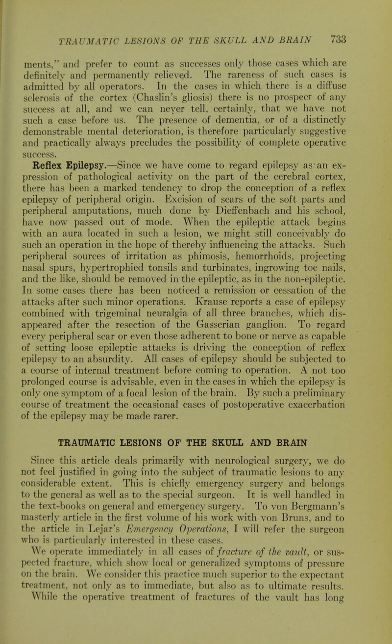 merits, and prefer to count as successes only those cases which are definitely and permanently relieved. The rareness of such cases is admitted by all operators. In the cases in which there is a difl'use sclerosis of the cortex (Chaslin's gliosis) there is no prospect of any success at all, and we can never tell, certainly, that we have not such a case before us. The presence of dementia, or of a distinctly demonstrable mental deterioration, is therefore particular!}^ suggestive and practically always precludes the possibility of complete operative success. Reflex Epilepsy.—Since we have come to regard epilepsy as* an ex- pression of pathological activity on the part of the cerebral cortex, there has been a marked tendency to drop the conception of a reflex epilepsy of peripheral origin. Excision of scars of the soft parts and peripheral amputations, much done by Dieffenbach and his school, have now passed out of mode. When the epileptic attack begins with an aura located in such a lesion, we might still conceivably do such an operation in the hope of thereby influencing the attacks. Such peripheral sources of irritation as phimosis, hemorrhoids, projecting nasal spurs, hypertrophied tonsils and turbinates, ingrowing toe nails, and the like, should be removed in the epileptic, as in the non-epileptic. In some cases there has been noticed a remission or cessation of the attacks after such minor operations. Krause reports a case of epilepsy combined with trigeminal neuralgia of all three branches, which dis- appeared after the resection of the Gasserian ganglion. To regard every peripheral scar or even those adherent to bone or nerve as capable of setting loose epileptic attacks is driving the conception of reflex epilepsy to an absurdity. All cases of epilepsy should be subjected to a course of internal treatment before coming to operation. A not too prolonged course is advisable, even in the cases in which the epilepsy is only one symptom of a focal lesion of the brain. By such a preliminarj- course of treatment the occasional cases of postoperative exacerbation of the epilepsy may be made rarer. TRAUMATIC LESIONS OF THE SKULL AND BRAIN Since this article deals primarily with neurological surgery, we do not feel justified in going into the subject of traumatic lesions to any considerable extent. This is chiefly emergency surgery and belongs to the general as well as to the special surgeon. It is well handled in the text-books on general and emergency surgery. To von Bergmann's masterly article in the first volume of his work with von Bruns, and to the article in Lejar's Emergency Operations, I will refer the surgeon who is particularly interested in these cases. We operate immediately in all cases fracture of the vault, or sus- pected fracture, which show local or generalized symptoms of pressure on the brain. We consider this practice much superior to the expectant treatment, not only as to immediate, but also as to ultimate results. While the operative treatment of fractures of the vault has long
